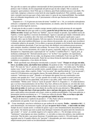 fato que não se espera esse aplauso entusiasmado do bem justamente por parte de uma pessoa que
pratica o mal. Contudo, ele foi conquistado até pela lei que ele não cumpre. Não se cansa de
assegurar: quero praticar o bem! Pelo que se evidencia, para Paulo nenhuma pessoa é um diabo. Por
outro lado, tampouco a descreve como herói de uma tragédia inexplicável. Pelo contrário, quanto
mais o pecador assevera que quer o bem, tanto maior é o grau de sua responsabilidade. Sua maldade
deve ser tributada integralmente a ele. É precisamente o devoto que fracassa da forma mais
impressionante.
Enquanto os v. 15,16 giravam em torno do termo “vendido” no v. 14c, os versículos subseqüentes
enfocam o comprador do escravo. Seu comportamento, no entanto, antes faz lembrar um invasor da
casa que um dono legal de escravos.
17 O mal-estar de não se sentir à vontade consigo mesmo explica-se pela presença de um segundo
sujeito. Neste caso (do jeito que estão as coisas), quem faz isto já não sou eu, mas o pecado que
habita em mim. Sempre que Paulo usa “habitar”, seja em relação ao pecado, seja também acerca do
Espírito, o termo significa o exercício da dominação. Agora é o pecado que manda e desmanda sob o
meu teto. O que o eu pratica, não o faz mais com liberdade. Tem de querer aquilo para o que é
obrigado, não o que no fundo desejaria. Sob esse aspecto, há associações com o estado de possessão.
Contudo, cabe notar também diferenças: no caso clássico de possessão, não se pode mais reconhecer
a dimensão subjetiva do pecado. Um eu alheio se apossou do próprio eu de forma tão dominante que
este está totalmente descartado. É por isso que Jesus não dialogou com nenhuma pessoa possessa,
pelo contrário, desafiou o demônio nela residente. No nosso texto, porém, o eu está plenamente
presente. Como o texto documenta, ele é capaz de querer, concordar, alegrar-se, odiar, agir, sofrer e
desesperar-se. Importante para a apreciação do “eu” em Rm 7 é também Rm 8.1: “Agora, pois, já
nenhuma condenação há”. Retroativamente para o “eu” de Rm 7 isso significa: ele experimenta,
conscientemente e sabedor da sua culpa, sua desgraça como condenação. É por isso que Rm 7 não
coincide com a realidade da possessão. Paulo faz uso dessa forma de expressão apenas para
estabelecer comparações, e isso dentro de limites.
18-20 Paulo aprofunda suas afirmações introduzindo o conceito “carne”. Porque eu sei que em mim,
isto é, na minha carne, não habita bem nenhum. Ele poderia ter dito: “Em mim não habita nada de
bom”. Por meio do “isto é”, porém, ele estabelece a equação: em mim = em minha carne. Na Bíblia,
muitas vezes “carne” possui um sentido neutro, quando designa a constituição do ser humano como
criatura com corpo, alma e espírito. Então “viver na carne” não significa desde já “viver no pecado”,
como Gl 2.20 demonstra com singular clareza. De modo diferente, porém, soa Rm 7.5 no seu
contexto: “estávamos na carne”. Quando o ser humano não apenas tem sua constituição como
criatura, mas quando ela o “tem”, ou seja, quando ele se rende a ela, quando se arma contra seu
Criador com auxílio da sua capacidade, suas posses e seu saber, então “estar na carne” perde a
neutralidade. “Minha carne” torna-se “carne do pecado” (Rm 8.3). Enquanto o v. 16 ainda declarava
que o eu louva incessantemente a lei de Deus: boa, boa!, afirma-se do mesmo eu: em mim não mora
nada de bom. Os processos internos são mostrados mais uma vez com toda a clareza: pois o querer o
bem está em mim, de modo que estou diante da escolha real de uma alternativa. Não, porém, o
efetuá-lo. Porque não faço o bem que prefiro, mas o mal que não quero, esse faço. No caminho
para a ação prática estou pecando sem cessar, contra as minhas possibilidades. Com essas palavras, o
pensamento aterriza novamente no v. 17. Tornei-me refém do pecado: Mas, se eu faço o que não
quero, já não sou eu quem o faz, e sim o pecado que habita em mim.
Depois de descrever o senhorio do pecado (v. 17-20), Paulo volta-se novamente ao tema
propriamente em questão. É por isso que retorna o vocábulo “lei”.
21 Como introdução, uma breve referência ao que acabou de ser exposto: Então… encontro a lei, i. é,
uma determinação, um transcurso regular, (de que) ao querer fazer o bem… o mal reside em mim.
Sempre de novo sucede assim: a vontade de querer o que é certo instantaneamente descamba para o
agir carnal, “de maneira que nem se pode mais distinguir momentos do querer puro dos instantes do
agir errado”. A “carne”, no sentido negativo (cf o exposto sobre o v. 18), há tempo enviou suas
“metástases” cancerígenas aos meus membros, i. é, em todos os meus atos práticos, mas também de
raciocínio. Não há mais o que possa funcionar. O caminho para a morte (v. 24) está traçado, como
seguindo uma lei. O quadro objetivo do “paciente” é desesperado, por mais contente que ele
subjetivamente possa sentir-se em determinados momentos.
 