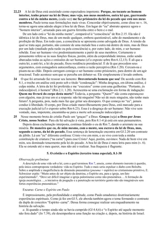 22,23 A lei de Deus está assistindo como espectadora impotente. Porque, no tocante ao homem
interior, tenho prazer na lei de Deus; mas vejo, nos meus membros, outra lei que, guerreando
contra a lei da minha mente, (cada vez) me faz prisioneiro da lei do pecado que está nos meus
membros. Paulo torna suas formulações mais vivas. Concordar objetivamente, como disse no v. 16,
torna-se agora uma adesão alegre à boa lei de Deus. Em lugar do “eu” abstrato aparece agora o
“homem interior”, arrastado para um guerra ferrenha entre o bem e o mal.
De um lado está a “lei da minha mente”, comparável à “consciência” de Rm 2.15. Ela não é
idêntica à lei de Deus, mas de um modo qualquer, embora questionável, sabe do mandamento e da
proibição de Deus. Em todo caso, a consciência se apresenta como advogada de Deus. A tensão da
qual se trata aqui, portanto, não consiste de uma metade boa e outra má dentro de mim, mas de Deus
por um lado (mediado pela razão ou pela consciência) e, por outro lado, de mim, o ser humano
rebelde. Esse ser humano vive predominantemente a partir de seus membros. Certamente o
pensamento refere-se às suas funções físicas, porém, além da corporalidade intensa, estão sendo
abarcadas todas as ações e omissões do ser humano (cf o exposto sobre Rm 6.12,13). É ali que a
outra lei, a anti-lei, a lei do pecado, fixou residência presidencial. É de lá que procedem seus
argumentos, com esmagadora autoconfiança, contra a razão perceptiva (Rm 1.20). Cercam-na e
pisam-na ao chão. Depois carregam consigo o ser humano como prisioneiro, para dentro de um agir
irracional. Tudo acontece sem que se perceba um debater-se. Ele simplesmente é levado embora.
24 O que foi arrastado faz ressoar seu lamento: Desventurado homem que sou! De acordo com Rm
8.1, o trecho em análise está posto sob o título “condenação”: Minha desgraça, em última análise, é
culpa minha. A letra da lei foi proferida e me “executou” como com uma guilhotina: “Portanto, és
indesculpável, ó homem” (Rm 2.1; 1.20). Acrescenta-se uma exclamação em forma de indagação:
Quem me livrará do corpo desta morte? Todavia, a pergunta: “Quem?” não conta esperançoso
com alguém, mas já traz em si a resposta: não há ninguém! Não sei de mais ninguém, não tenho mais
futuro! A pergunta, pois, nada mais faz que gritar seu desespero. O que começa no “eu”, jamais
conduz à liberdade. O corpo, por Deus criado maravilhosamente para Deus, está marcado para a
execução judicial (cf o exposto sobre Rm 6.23). Essa é a desgraça do ser humano: Não vive sem
vontade, mas, impotente, encaminha-se para a morte sob acusação indesculpável.
25 Nesse momento brota do cristão Paulo um “graças!” a Deus: Graças (seja) a Deus por Jesus
Cristo, nosso Senhor. Para ele há salvação à vista, pois Rm 8.1-4 já está em seus pensamentos.
Depois dessa exclamação interposta, continua falando o eu de Rm 7, dando o arremate na sua
miséria. De maneira que eu, de mim mesmo, com a mente, sou escravo da lei de Deus, mas,
segundo a carne, da lei do pecado. Essa sentença de lamentação encontra em Gl 2.20 um contraste
de júbilo. Lá um “eu” diferente confessa: Cristo vive em mim, e eu vivo com toda a minha
constituição de criatura (“na carne”) para esse Cristo! Aqui, porém, ouvimos: Nada de bom vive em
mim, sou dominado tenazmente pela lei do pecado. A boa lei de Deus é mera letra para mim (v. 6).
Ela se estende até o meu querer, mas não até o realizar. Sua fraqueza é flagrante.
5. O cristão e o Espírito (terceiro tema especial), 8.1-30
Observação preliminar
A descrição de uma vida sob a lei, com a qual terminou Rm 7, anseia, como elemento inerente à questão,
pela única contraproposta verdadeira: vida no Espírito. Tudo o mais seria expulsar o diabo com Belzebu.
Sobre a amplitude e magnificência da dimensão pneumática (pneuma = espírito) no cristianismo primitivo, E.
Schweizer expõe: “Muito antes de ser objeto da doutrina, o Espírito era, para a igreja, um fato
experimentado”. “Deve ser difícil imaginar a igreja palestinense como não-pneumática… A formação da
igreja escatológica…, a iniciativa da pregação e a penetração no território gentio não são imagináveis sem
fortes experiências pneumáticas.”
Excurso: Carne e Espírito em Paulo
É impressionante, pela profundidade e amplitude, como Paulo amadurece doutrinariamente
experiências espirituais. Como já fez em Gl 5, ele aborda também agora o tema formando o contraste
da dupla de conceitos “Espírito–carne”. Dessa forma consegue realizar um enquadramento na
história da salvação.
a. Já quando o tempo ainda não se havia cumprido (Gl 4.4,6) e “o Espírito até aquele momento
não fora dado” (Jo 7.39), ele desempenhava uma função na criação e, depois, na história de Israel.
 