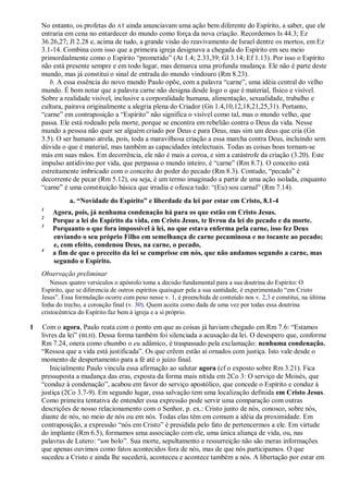 No entanto, os profetas do AT ainda anunciavam uma ação bem diferente do Espírito, a saber, que ele
entraria em cena no entardecer do mundo como força da nova criação. Recordemos Is 44.3; Ez
36.26,27; Jl 2.28 e, acima de tudo, a grande visão do reavivamento de Israel dentre os mortos, em Ez
3.1-14. Combina com isso que a primeira igreja designava a chegada do Espírito em seu meio
primordialmente como o Espírito “prometido” (At 1.4; 2.33,39; Gl 3.14; Ef 1.13). Por isso o Espírito
não está presente sempre e em todo lugar, mas demarca uma profunda mudança. Ele não é parte deste
mundo, mas já constitui o sinal de entrada do mundo vindouro (Rm 8.23).
b. A essa essência do novo mundo Paulo opõe, com a palavra “carne”, uma idéia central do velho
mundo. É bom notar que a palavra carne não designa desde logo o que é material, físico e visível.
Sobre a realidade visível, inclusive a corporalidade humana, alimentação, sexualidade, trabalho e
cultura, pairava originalmente a alegria plena do Criador (Gn 1.4,10,12,18,21,25,31). Portanto,
“carne” em contraposição a “Espírito” não significa o visível como tal, mas o mundo velho, que
passa. Ele está rodeado pela morte, porque se encontra em rebelião contra o Deus da vida. Nesse
mundo a pessoa não quer ser alguém criado por Deus e para Deus, mas sim um deus que cria (Gn
3.5). O ser humano atrela, pois, toda a maravilhosa criação a essa marcha contra Deus, incluindo sem
dúvida o que é material, mas também as capacidades intelectuais. Todas as coisas boas tornam-se
más em suas mãos. Em decorrência, ele não é mais a coroa, e sim a catástrofe da criação (3.20). Este
impulso antidivino por vida, que perpassa o mundo inteiro, é “carne” (Rm 8.7). O conceito está
estreitamente imbricado com o conceito do poder do pecado (Rm 8.3). Contudo, “pecado” é
decorrente de pecar (Rm 5.12), ou seja, é um termo imaginado a partir de uma ação isolada, enquanto
“carne” é uma constituição básica que irradia e ofusca tudo: “(Eu) sou carnal” (Rm 7.14).
a. “Novidade do Espírito” e liberdade da lei por estar em Cristo, 8.1-4
1
Agora, pois, já nenhuma condenação há para os que estão em Cristo Jesus.
2
Porque a lei do Espírito da vida, em Cristo Jesus, te livrou da lei do pecado e da morte.
3
Porquanto o que fora impossível à lei, no que estava enferma pela carne, isso fez Deus
enviando o seu próprio Filho em semelhança de carne pecaminosa e no tocante ao pecado;
e, com efeito, condenou Deus, na carne, o pecado,
4
a fim de que o preceito da lei se cumprisse em nós, que não andamos segundo a carne, mas
segundo o Espírito.
Observação preliminar
Nesses quatro versículos o apóstolo toma a decisão fundamental para a sua doutrina do Espírito: O
Espírito, que se diferencia de outros espíritos quaisquer pela a sua santidade, é experimentado “em Cristo
Jesus”. Essa formulação ocorre com peso nesse v. 1, é preenchida de conteúdo nos v. 2,3 e constitui, na última
linha do trecho, a coroação final (v. 30). Quem aceita como dada de uma vez por todas essa doutrina
cristocêntrica do Espírito faz bem à igreja e a si próprio.
1 Com o agora, Paulo reata com o ponto em que as coisas já haviam chegado em Rm 7.6: “Estamos
livres da lei” (BLH). Dessa forma também foi silenciada a acusação da lei. O desespero que, conforme
Rm 7.24, onera como chumbo o eu adâmico, é traspassado pela exclamação: nenhuma condenação.
“Ressoa que a vida está justificada”. Os que crêem estão aí ornados com justiça. Isto vale desde o
momento de despertamento para a fé até o juízo final.
Inicialmente Paulo vincula essa afirmação ao salutar agora (cf o exposto sobre Rm 3.21). Fica
pressuposta a mudança das eras, exposta da forma mais nítida em 2Co 3: O serviço de Moisés, que
“conduz à condenação”, acabou em favor do serviço apostólico, que concede o Espírito e conduz à
justiça (2Co 3.7-9). Em segundo lugar, essa salvação tem uma localização definida em Cristo Jesus.
Como primeira tentativa de entender essa expressão pode servir uma comparação com outras
descrições de nosso relacionamento com o Senhor, p. ex.: Cristo junto de nós, conosco, sobre nós,
diante de nós, no meio de nós ou em nós. Todas elas têm em comum a idéia da proximidade. Em
contraposição, a expressão “nós em Cristo” é presidida pelo fato de pertencermos a ele. Em virtude
do implante (Rm 6.5), formamos uma associação com ele, uma única aliança de vida, ou, nas
palavras de Lutero: “um bolo”. Sua morte, sepultamento e ressurreição não são meras informações
que apenas ouvimos como fatos acontecidos fora de nós, mas de que nós participamos. O que
sucedeu a Cristo e ainda lhe sucederá, aconteceu e acontece também a nós. A libertação por estar em
 