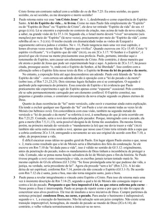 Cristo forma um contraste radical com a solidão do eu de Rm 7.25: Eu estou sozinho, eu quero
sozinho, eu sei sozinho, eu me desespero e morro sozinho!
2 Paulo retoma outra vez esse “em Cristo Jesus” do v. 1, desdobrando-o como experiência do Espírito
Santo. A lei do Espírito da vida… te livrou. Como no mais Paulo fala simplesmente do “Espírito”
ou do “Espírito de Deus” ou “Espírito de Cristo”, ele deve ter retirado “Espírito da vida” do seu AT
grego (LXX). Lá se encontra a expressão no contexto da criação, mas acima de tudo da nova criação,
a saber, na grande visão de Ez 37.1-14. Segundo ela, o Israel morto deverá “viver” novamente (seis
menções) por meio do “Espírito” (lá nove vezes), precisamente por meio do “Espírito da vida”, como
rebrilha ali no v. 5 (LXX). O trecho excede em dramaticidade todas as visões de Ezequiel e
seguramente cativava judeus e cristãos. No v. 11, Paulo tangencia mais uma vez esse capítulo, e
lemos diversas vezes como fala do “Espírito que vivifica”. Quando escreveu em 1Co 15.45: Cristo “é
espírito vivificante”, “é o Espírito que dá vida” (BLH), ou em 2Co 3.17: “O Senhor é o Espírito”, é
possível que ele tivesse na mente precisamente essa profecia. Paulo, portanto, introduz aqui o
testemunho do Espírito, sem causar um afastamento de Cristo. Pelo contrário, é dessa maneira que
ele atesta o poder de Jesus que pode ser experimentado hoje e aqui. A palavra de 2Co 3.17, há pouco
citada, prossegue assim: “e, onde está o Espírito do Senhor, aí há liberdade”. Isso confere com a
afirmação sobre o Espírito feita nesse texto de Rm: o Espírito te livrou da lei do pecado e da morte.
No entanto, a exposição feita até aqui desconsiderou um adendo. Paulo está falando da “lei do
Espírito da vida” – com certeza um adendo devido à oposição com a “lei do pecado e da morte”
(sobre isso, cf Rm 7.21,23,25). Dois sistemas legais fechados em si se contrapõem. O segundo é
quebrado pela supremacia do primeiro. Essa conexão de Espírito e lei evidencia que Paulo
praticamente não experimenta o agir do Espírito apenas como “espasmo” ocasional. Pelo contrário,
ele se sabe permanentemente carregado por um elemento confiável. O Espírito constitui, nas
pequenas e grandes coisas, o construtor circunspecto da nova criação segundo os planos eternos de
Deus.
Quanto às duas ocorrências de “lei” neste versículo, cabe ouvir e examinar ainda outra explicação.
Ela tende a excluir qualquer uso figurado da “lei” em Paulo e a ter em mente todas as vezes lei de
Moisés (no hebraico torá). Em concordância com essa visão, também na segunda metade do
versículo a “lei do pecado e da morte” se referiria à torá, à semelhança do que já teria ocorrido em
Rm 7.23,25. Contudo, seria a torá desvirtuada pelo pecador. Porque, interagindo com o pecado, ela
gera a morte (Rm 7.5,11,13), seria possível designá-la de forma tão assutadora. Da mesma forma,
porém, na primeira metade do versículo o “mandamento (a lei) que me devia trazer a vida” (BLH)
também não seria outra coisa senão a torá, apenas que nesse caso Cristo teria retirado dela a capa que
a cobria conforme 2Co 3.14, entregando-a novamente ao seu uso original de acordo com Rm 7.10, a
saber, de proporcionar a vida.
É difícil encaixar essas idéias no quadro geral de Paulo. Em lugar algum Paulo ensina o que, nesse
v. 2, traria como resultado que a lei de Moisés seria a libertadora dos fiéis da condenação. Se ele
escreve em Rm 7.10 da “lei dada para a vida”, isso é válido no sentido de Gl 3.12: originalmente,
antes da penetração do pecado, todos os mandamentos de Deus tinham a incumbência de proteger a
vida. Contudo, não se pensa numa função salvadora da lei de Moisés para o fim da história. Se Paulo
tivesse pregado a torá como ressurreição e vida, os escribas jamais teriam tentado matá-lo. No
mesmo capítulo de Gl ele afirmou (Gl 3.21b): “Se fosse promulgada uma lei que pudesse dar vida, a
justiça, na verdade, seria procedente de lei”. Agora ela procede “sem a lei” (Rm 3.21). A lei não
deixa de ser espiritual, conforme Rm 7.14, porém ela não concede o Espírito (Gl 3.1-5). De acordo
com Rm 7.12 ela é santa, justa e boa, mas não torna ninguém santo, justo e bom.
3 Paulo passa a revelar integralmente o vínculo entre Espírito e Cristo. Para isso ele retorna mais uma
vez à insistente descrição de Rm 7.14-25, segundo a qual a lei de Moisés não conseguiu impor-se
contra a lei do pecado. Porquanto o que fora impossível à lei, no que estava enferma pela carne –
Nesse ponto a frase é interrompida. Paulo se poupa de repetir como e por que a lei não foi capaz de
concretizar seus alvos positivos. Ele traz de imediato a nova iniciativa de Deus. Cumpre partirmos da
sentença principal: condenou Deus, na carne, o pecado. Para anular o banimento é indispensável,
segundo o v. 1, a execução do banimento. Não há salvação sem um juízo completo. Não existe uma
transição imperceptível, homogênea, do mundo do pecado ao mundo de Deus (2Co 6.14); do
contrário, o velho voltaria sorrateiramente a imiscuir-se no novo.
 