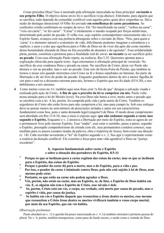 Como procedeu Deus? Isso é mostrado pela afirmação intercalada na frase principal: enviando o
seu próprio Filho. O objetivo desse envio foi o sacrifício (veja abaixo). Entretanto, para alguém que
se sacrifica, tudo depende da comunhão confiável com aqueles pelos quais deve empenhar-se. Daí a
razão do destaque intencional: O Filho foi enviado em semelhança de carne pecaminosa. As
confissões cristãs confirmam-no sempre de novo: Ele “foi manifestado na carne”, “sofreu na carne”,
“veio em carne”, “se fez carne”. “Carne” é nitidamente o mundo ocupado por forças antidivinas,
determinado pelo poder do pecado. O velho éon, cujo espírito contemporâneo sinceramente não é o
Espírito Santo, avançou com sua potência abrangente sobre o enviado de Deus. “Nós, para quem a
„carne‟ é o elemento natural e costumeiro de vida, dificilmente podemos imaginar a estranheza e o
suplício, o peso e a dor que significou para o Filho de Deus ter de viver dia após dia como membro
dessa humanidade alienada de Deus na fria escuridão do desamor e do egoísmo”. Essa solidariedade
plena, porém, constituía a premissa para a finalidade real do envio: no tocante (a ser sacrifício pelo)
ao pecado. Com essa afirmação Paulo repete, na essência, Rm 3.25. Queremos apontar para a
explicação oferecida para aquele texto. Aqui retornamos à afirmação principal do versículo: No
sacrifício da cruz condenou Deus o pecado na carne. No sacrifício de Cristo, desta vez Paulo não
destaca o sim ao pecador, mas o não ao pecado. Esse não da Sexta-Feira da Paixão, que também se
tornou o nosso não quando morremos com Cristo na fé e fomos sepultados no batismo, faz parte da
libertação e do ser livre do poder do pecado. Enquanto guardarmos dentro de nós a menor fagulha de
sim para o mal ou a deixamos retornar para nós, ferimos o Espírito que nos foi dado (Ef 4.30), e nos
debilitamos a nós mesmos.
4 Como muitas vezes no NT, também aqui uma frase com “a fim de que” designa a salvação visada e
realizada pela ação de Cristo. A fim de que o preceito da lei se cumprisse em nós. Paulo volta
nossa atenção para a lei de Moisés (torá). Na cruz Deus não baniu a torá, muito antes o pecado que
se encobria com a lei. A lei, porém, foi cumprida pela vida e pela morte de Cristo. Também os
seguidores de Cristo não estão livres para não cumprirem a lei, mas para cumpri-la. Sob esse enfoque
deve-se pensar menos no sem-número de prescrições isoladas e antes em sua característica
fundamental como boa, justa e santa demanda legal (singular!) de Deus. O modo desse cumprimento
será abordado em Rm 13.8-10, mas o meio é exposto aqui: que não andamos segundo a carne mas
segundo o Espírito. Enquanto o v. 2 atestava a libertação por meio do Espírito, trata-se agora de ser
e permanecer livre pelo mesmo Espírito. Esse “andar”, esse estar a caminho, passo a passo, segundo
o Espírito, pressupõe companheirismo de estrada com ele, seus permanentes contatos conosco, suas
medidas para os passos (sempre tiradas da palavra, obra e trajetória de Jesus), bem como sua direção
(v. 14). Cabe recordar novamente a “lei” do Espírito segundo o v. 2. Seu agir é experimentado como
a essência da duração confiável. Ele constitui a força para uma vida agradável a Deus na “justiça
excedente”.
b. Aspectos fundamentais sobre carne e Espírito
e sobre a situação dos portadores do Espírito, 8.5-11
5
Porque os que se inclinam para a carne cogitam das coisas da carne; mas os que se inclinam
para o Espírito, das coisas do Espírito.
6
Porque o pendor da carne dá para a morte, mas o do Espírito, para a vida e paz.
7
Por isso, o pendor da carne é inimizade contra Deus, pois não está sujeito à lei de Deus, nem
mesmo pode estar.
8
Portanto, os que estão na carne não podem agradar a Deus.
9
Vós, porém, não estais na carne, mas no Espírito, se, de fato, o Espírito de Deus habita em
vós. E, se alguém não tem o Espírito de Cristo, esse tal não é dele.
10
Se, porém, Cristo está em vós, o corpo, na verdade, está morto por causa do pecado, mas o
espírito é vida, por causa da justiça.
11
Se habita em vós o Espírito daquele que ressuscitou a Jesus dentre os mortos, esse mesmo
que ressuscitou a Cristo Jesus dentre os mortos vivificará também o vosso corpo mortal,
por meio do seu Espírito, que em vós habita.
Observação preliminar
Paulo abordará no v. 12 a questão há pouco mencionada no v. 4. Lá também retornará à primeira pessoa do
plural. No v. 4, porém, também transpareceu, como pano de fundo escuro, o modo como a vontade de Deus
 