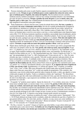 justamente não é realizada. Essa menção leva Paulo a intercalar primeiramente uma investigação de princípio
sobre os termos opostos “Espírito” e“carne”.
5,6 Pessoas orientadas pela carne ou pelo Espírito seguem consistentemente a sua respectiva linha,
querendo ou não. Porque os que se inclinam para a carne cogitam das coisas da carne; mas os
que se inclinam para o Espírito, das coisas do Espírito. Não há nenhum terceiro caminho,
nenhuma mescla, nenhum cruzamento. Cada ser traz consigo irremediavelmente a sua mentalidade
por meio da qual se concretiza. Porque o pendor da carne dá para (é para) a morte, mas o do
Espírito, para a vida e paz. Sair verdadeiramente da natureza da carne e passar a viver no Espírito é
algo imaginável unicamente como puro milagre.
7,8 Paulo fundamenta a eficácia letal da carne a partir da atitude básica dela. Por isso, o pendor (a
mentalidade) da carne é inimizade contra Deus. Por trás da vontade profundamente arraigada de
auto-afirmar-se, satisfazer-se e gloriar-se, por trás da prazerosa fome de sua avidez, inclusive na
dimensão intelectual, reside ódio a Deus (Rm 1.30) e rebelião contra o Criador (Rm 5.10). Deus
criou o ser humano para o convívio com outros e, por isso, o criou também para estar disponível para
outros (Rm 13.9). De forma incipiente manifesta-se também a necessidade inata de dedicação, porém
a carne continuamente visa, aberta ou veladamente, o benefício próprio. É por isso que cumprir a lei
por meio da carne, qualquer que seja sua forma, é enganar-se a si próprio. Pois não está sujeito à lei
de Deus. Da lógica dos fatos resulta que nem mesmo pode estar. Seu poder, por condição natural, é
impotência diante do mandamento de Deus. Com isso está decretada a sentença sobre pessoas dessa
espécie. Portanto, os que estão na carne não podem agradar a Deus, ainda que queiram.
9 Depois dessa clarificação geral, Paulo volta a dirigir-se a seus leitores que crêem, assegurando-lhes
onde está o seu próprio centro de vida. Vós, porém, não estais na carne, mas no Espírito. O que
nos v. 1,2 chamava-se estar em Cristo, chama-se agora estar no Espírito (v. 9a). Entretanto, no que
se segue, Paulo modifica também essa expressão quatro vezes, sem transição. Ele fala de que “o
Espírito de Deus habita em vós” (v. 9b), [parafraseando] que eles “(têm) o Espírito de Cristo” (v. 9c),
que “são (propriedade) de Cristo” (v. 9d) e finalmente que “Cristo está em vós” (v. 10a). Por mais
estranho que seja, é condizente com a questão. Nela não se pode espremer nada para dentro de um
lastro terminológico estreito. A realidade cristã o exige, ou, falando em termos trinitários: Deus,
Cristo e o Espírito se revelam em conjunto. Retornando ao v. 9b: se, de fato, (tão certo como) o
Espírito de Deus habita em vós. Dessa certeza Paulo extrai as seguintes três conclusões (três vezes
“se, porém” os v. 9,10,11). Inicialmente aborda o caso negativo. E, se alguém não tem o Espírito de
Cristo, esse tal não é dele. Seguidamente o NT afirma que alguém “tem” o Espírito, ou também
“tem” o Pai e “tem” o Filho. Mas essas afirmações não contêm nada sobre um poder humano de
dispor sobre Deus por causa desse “ter” e sobre um orgulho de proprietário. Pelo contrário, elas
expressam o que era do conhecimento geral de todas as igrejas de então, a saber, que alguém se torna
cristão pela recepção do Espírito. Todos os verdadeiros cristãos são “espirituais”. Por decorrência
lógica, aqueles que não estão mais ambientados na esfera de Cristo, que não têm interesse de ouvi-lo,
de estar à sua disposição, e que esquecem sua realidade, não são cristãos, por mais benevolentes que
queiramos ser com eles.
10 O segundo “se” poderia causar espécie. Apesar da clareza do v. 9, os cristãos, nesse caso, viveriam
numa tensa realidade dupla: ao mesmo tempo vivos e mortos! Se, porém, Cristo está em vós, o
corpo, na verdade, está morto por causa do pecado, mas o espírito é vida, por causa da justiça.
Por um lado, sua existência corporal está subordinada à morte espiritual com Cristo. Rm 6.6-11; 7.6;
8.3b não trata de uma situação já superada. O processo de morrer e ser crucificado com Cristo por
causa do pecado prolonga-se por todo o tempo em que vivemos na terra. Constantemente corremos o
risco de viver longe da fé. A resposta a esse perigo somente pode consistir em assumir
“cotidianamente” a cruz, “amortecer as práticas do corpo” e desse modo morrer “diariamente”. Nos
v. 18-30 Paulo dedicará um longo trecho à condição, ainda não redimida dos que têm o Espírito (!) e
que gemem debaixo dela. Por outro lado, porém, o Espírito, ou seja, nesse caso como também no v.
16 o espírito humano, é “vida por causa da justiça”. Ressoa novamente “O justo viverá por fé!” de
Rm 1.17. Os versículos 14-17 tratarão desse aspecto.
11 Por fim, o terceiro “se, porém”: Graças ao Espírito que neles habita, os que crêem sabem que estão
transferidos para a ante-sala do futuro. Se habita em vós o Espírito daquele que ressuscitou a
Jesus dentre os mortos, esse mesmo que ressuscitou a Cristo Jesus dentre os mortos vivificará
 