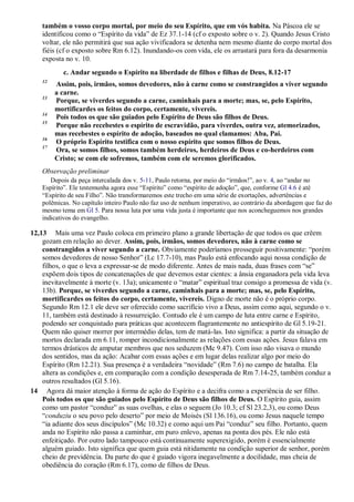 também o vosso corpo mortal, por meio do seu Espírito, que em vós habita. Na Páscoa ele se
identificou como o “Espírito da vida” de Ez 37.1-14 (cf o exposto sobre o v. 2). Quando Jesus Cristo
voltar, ele não permitirá que sua ação vivificadora se detenha nem mesmo diante do corpo mortal dos
fiéis (cf o exposto sobre Rm 6.12). Inundando-os com vida, ele os arrastará para fora da desarmonia
exposta no v. 10.
c. Andar segundo o Espírito na liberdade de filhos e filhas de Deus, 8.12-17
12
Assim, pois, irmãos, somos devedores, não à carne como se constrangidos a viver segundo
a carne.
13
Porque, se viverdes segundo a carne, caminhais para a morte; mas, se, pelo Espírito,
mortificardes os feitos do corpo, certamente, vivereis.
14
Pois todos os que são guiados pelo Espírito de Deus são filhos de Deus.
15
Porque não recebestes o espírito de escravidão, para viverdes, outra vez, atemorizados,
mas recebestes o espírito de adoção, baseados no qual clamamos: Aba, Pai.
16
O próprio Espírito testifica com o nosso espírito que somos filhos de Deus.
17
Ora, se somos filhos, somos também herdeiros, herdeiros de Deus e co-herdeiros com
Cristo; se com ele sofremos, também com ele seremos glorificados.
Observação preliminar
Depois da peça intercalada dos v. 5-11, Paulo retorna, por meio do “irmãos!”, ao v. 4, ao “andar no
Espírito”. Ele testemunha agora esse “Espírito” como “espírito de adoção”, que, conforme Gl 4.6 é até
“Espírito de seu Filho”. Não transformaremos este trecho em uma série de exortações, advertências e
polêmicas. No capítulo inteiro Paulo não faz uso de nenhum imperativo, ao contrário da abordagem que faz do
mesmo tema em Gl 5. Para nossa luta por uma vida justa é importante que nos aconcheguemos nos grandes
indicativos do evangelho.
12,13 Mais uma vez Paulo coloca em primeiro plano a grande libertação de que todos os que crêem
gozam em relação ao dever. Assim, pois, irmãos, somos devedores, não à carne como se
constrangidos a viver segundo a carne. Obviamente poderíamos prosseguir positivamente: “porém
somos devedores de nosso Senhor” (Lc 17.7-10), mas Paulo está enfocando aqui nossa condição de
filhos, o que o leva a expressar-se de modo diferente. Antes de mais nada, duas frases com “se”
expõem dois tipos de concatenações de que devemos estar cientes: a ânsia enganadora pela vida leva
inevitavelmente à morte (v. 13a); unicamente o “matar” espiritual traz consigo a promessa de vida (v.
13b). Porque, se viverdes segundo a carne, caminhais para a morte; mas, se, pelo Espírito,
mortificardes os feitos do corpo, certamente, vivereis. Digno de morte não é o próprio corpo.
Segundo Rm 12.1 ele deve ser oferecido como sacrifício vivo a Deus, assim como aqui, segundo o v.
11, também está destinado à ressurreição. Contudo ele é um campo de luta entre carne e Espírito,
podendo ser conquistado para práticas que acontecem flagrantemente no antiespírito de Gl 5.19-21.
Quem não quiser morrer por intermédio delas, tem de matá-las. Isto significa: a partir da situação de
mortos declarada em 6.11, romper incondicionalmente as relações com essas ações. Jesus falava em
termos drásticos de amputar membros que nos seduzem (Mc 9.47). Com isso não visava o mundo
dos sentidos, mas da ação: Acabar com essas ações e em lugar delas realizar algo por meio do
Espírito (Rm 12.21). Sua presença é a verdadeira “novidade” (Rm 7.6) no campo de batalha. Ela
altera as condições e, em comparação com a condição desesperada de Rm 7.14-25, também conduz a
outros resultados (Gl 5.16).
14 Agora dá maior atenção à forma de ação do Espírito e a decifra como a experiência de ser filho.
Pois todos os que são guiados pelo Espírito de Deus são filhos de Deus. O Espírito guia, assim
como um pastor “conduz” as suas ovelhas, e elas o seguem (Jo 10.3; cf Sl 23.2,3), ou como Deus
“conduziu o seu povo pelo deserto” por meio de Moisés (Sl 136.16), ou como Jesus naquele tempo
“ia adiante dos seus discípulos” (Mc 10.32) e como aqui um Pai “conduz” seu filho. Portanto, quem
anda no Espírito não passa a caminhar, em puro enlevo, apenas na ponta dos pés. Ele não está
enfeitiçado. Por outro lado tampouco está continuamente superexigido, porém é essencialmente
alguém guiado. Isto significa que quem guia está nitidamente na condição superior de senhor, porém
cheio de previdência. Da parte do que é guiado vigora inegavelmente a docilidade, mas cheia de
obediência do coração (Rm 6.17), como de filhos de Deus.
 