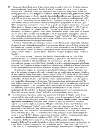 15 De agora em diante Paulo deixa de lado o tema “andar segundo o Espírito”, a fim de aprofundar a
compreensão desse Espírito como “Espírito de adoção”. Antes de tudo, ele se evidencia no novo
modo de orar. Como fundo de contraste apresenta-se o serviço forçado do legalismo, movido pelo
medo pagão diante de Deus: Porque não recebestes o espírito de escravidão, para viverdes, outra
vez, atemorizados, mas recebestes o espírito de adoção, baseados no qual clamamos: Aba, Pai.
Já no Sl 2, tão importante para o NT, o primeiro direito do filho consiste na oração desinibida (cf Sl
2.7,8), uma vez que se abriu o acesso ao Pai (Rm 5.2). Como paralelo seguinte se oferece Rm 5.5: o
amor de Deus inundou nosso coração. “Para que conheçamos o que por Deus nos foi dado”, pois
“Deus no-lo revelou pelo Espírito” (1Co 2.10-12). O que foi que o Espírito nos revelou e concedeu?
Não a si próprio. Verifica-se aqui se aprendemos a lição na entrada do capítulo (v. 2,3): O Espírito
age cristocentricamente. Ele “anuncia” a Cristo, “convence” de seu juízo e de sua justiça, “dá
testemunho” de Cristo e o “glorifica” como o Filho. Dessa forma, porém, “vimos o Pai”, de maneira
que nos nossos lábios encontra-se a interpelação do Pai. No que concerne à tradução do aramaico
Aba, também havia à disposição o termo grego pappas, “papai”, “paizinho”. O fato de que, apesar
disso, em todos os três textos do NT que trazem Aba é escolhido o grego pater, “pai”, demonstra que
Aba não era mais entendido como palavra carinhosa.
A palavra “clamar” não está se referindo o uso do volume da voz, e sim à intensidade, à irrupção
elementar de uma exclamação em que alguém empenha suas últimas reservas. É óbvio que essa não
está literalmente vinculada a gritaria. P. ex., pode-se trazer à comparação as mais de 60 ocorrências
nos salmos em que “clamar” faz parte da linguagem de oração. Isso fica particularmente nítido
quando o orador “clama” a Deus “dia e noite”. Também o “coração” é capaz de “falar”, “clamar” e
“jubilar”.
Ocorre, porém, que esse “clamamos: Aba” também é interpretado como um “grito de fato
realizado no culto” (E. Käsemann). Segundo essa visão, a igreja inteira teria proferido, num
determinado momento do transcurso litúrgico, em coro falado, este grito de Aba (ou, conforme
outros, ela teria iniciado com um Pai-Nosso). Contudo, teria tal procedimento cumprido a finalidade
citada por Paulo? Será que havia essa liturgia de forma homogênea da Galácia até Roma? Acaso não
se está transportando desenvolvimentos posteriores, de igrejas de massa, de volta para o século I?
Há ainda outros exegetas que pensam em inspirações carismáticas de alguns. Porém nesse caso
não se faz justiça ao nós, que envolve todos os que crêem e sua oração, e que não alude a portadores
de dons especiais. Acaso “falam todos em outras línguas?” (1Co 12.30; cf 1Co 14.30). Além disso é
uma exigência fundamental submeter essas afirmações referentes ao Espírito ao exame a partir das
demais (1Co 12.10; 14.29). Não se deve dar-lhes crédito sem mais nem menos (1Jo 4.1). É por isso
que elas também não cumprem o objetivo que Paulo pressupõe: trazer certeza incondicional “do
amor de Deus, que está em Cristo Jesus” (Rm 8.39)! Porque a sombria ingratidão, que gera todos os
demais pecados (Rm 1.21), foi afundada no mar do perdão diante dos olhos do ouvinte que crê, por
isso finalmente a desconfiança gentílica original se desmonta em favor de uma confiança
fundamental. Desfaz-se todo o véu de nuvem cinzenta que pairava sobre seu relacionamento com
Deus. A forma verbal presente “clama” faz lembrar impulsos espirituais sempre novos.
16 O círculo se fecha. O ponto de partida foi o recebimento do Espírito de filiação. Indício de sua
autenticidade foi a invocação confiante do Pai. Agora a certeza da paternidade de Deus leva por sua
vez de volta à certificação da própria condição de filho. O próprio Espírito testifica com o nosso
espírito que somos filhos (crianças) de Deus. Identifica-se agora a já mencionada atuação do
Espírito: Ele exerce a função de testemunha. O Espírito está diante do nosso espírito humano como
testemunha. O emprego de “espírito” como espírito humano não é incomum para Paulo. Em
decorrência, o mais íntimo de Deus, o único que sabe “as coisas de Deus” e “perscruta, até mesmo as
profundezas de Deus”, encontra-se com o mais íntimo do ser humano, o único que sabe “sabe as
coisas do homem” (1Co 2.10,11) e o incentiva: “Não temas, porque eu te remi; chamei-te pelo teu
nome, tu és meu” (Is 43.1). Falando assim, o Espírito nos une com Deus – um acontecimento pleno
de conseqüências. Também Jesus vinculou, em Mt 7.14-19, o fazer ao ser.
17 Da condição de filho resulta outro direito. Ora, se somos filhos, somos também herdeiros,
herdeiros de Deus. Uma adoção altera todas as relações, não apenas com pessoas, ou seja, com o pai
e seus filhos e familiares, mas também com a propriedade paterna: “Tudo o que é meu é teu” (Lc
15.31; Jo 17.10). A sucessão da partilha para quem crê vigora pela mediação do Filho primogênito.
 