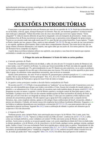 particularmente próximas em termos cronológicos e de conteúdo, explicando-se mutuamente. Estou em débito com os
editores pelo excurso às pág 191-193.
Primavera de 1998
Adolf Pohl
QUESTÕES INTRODUTÓRIAS
Comecemos a nos aproximar da carta aos Romanos por meio de um episódio de At 28: Paulo havia desembarcado
no sul da Itália, a fim de, agora, alcançar Roma por via terrestre. Para ele, um momento grandioso! Acontecia muito
mais tarde que o planejado. Tinham decorrido cerca de cinco anos desde que escrevera à igreja romana: “Estou
chegando!” E vinha de maneira diferente do que havia imaginado: com um transporte de prisioneiros. Ainda a uma
boa distância fora de Roma encontraram um grupo de homens que se apresentou como delegação da igreja romana.
Vieram ao seu encontro nada mais nada menos que 65 km, para lhe dar um cortejo honorífico. Lucas registra: “Vendo-
os Paulo e dando, por isso, graças a Deus, sentiu-se mais animado” [At 28.15]. Ou seja, no meio da rua, orou primeiro
e, em seguida, agradeceu efusivamente. Qual a razão desse comportamento chocante? Seu temor havia sido que na
igreja romana corressem difamações a seu respeito, mas agora sabia que era aceito ali. Em outras palavras: Sua carta
aos Romanos havia cumprido seu objetivo.
A partir dessa ocorrência tentamos enfocar esse apóstolo, seus projetos e suas lutas de tal maneira que sejamos
estimulados a estudar esse escrito magistral.
1. O lugar da carta aos Romanos é à frente de todas as cartas paulinas
a. A missão epistolar de Paulo
Foram-lhe concedidos três decênios de atividade, a saber, de cerca do ano 33 (vocação às portas de Damasco) até,
o mais tardar, o ano 67 (martírio em Roma). As cartas que foram transmitidas de Paulo são todas da segunda metade
desse período, começando por 1Ts, aproximadamente no ano 50. Quanto aos anos anteriores, ou as cartas se perderam,
ou foi somente a expansão de sua obra que o direcionou para esse recurso. Por meio de escritos apostólicos para serem
lidos à igreja, ele substituiu visitas apostolares necessárias, mas inviáveis no momento.
Quatro cartas posteriores, dos anos 54 até no máximo 58, passaram para a primeira posição no NT, e com isso para
a ponta. São os seus chamados “escritos principais”: Rm, 1Co, 2Co e Gl. Foram elas que fundamentaram a
importância singular de Paulo para a igreja de Jesus Cristo de todos os tempos.
b. As quatro cartas principais contêm a decisão básica antijudaísta de Paulo
De acordo com Gl 1.13,14 Paulo viveu pessoalmente no “judaísmo” em sua fase pré-cristã. Caracterizava com esse
termo seu zelo desmedido para obrigar seus irmãos convertidos a Cristo, fossem eles oriundos do mundo judaico ou
gentílico, a se submeterem à lei. Um zelo similar ele encontrou mais tarde também dentro da igreja cristã (Gl 2.14). O
programa era mais ou menos o seguinte: A lei de Moisés constitui a revelação central de Deus para agora e toda a
eternidade. O próprio envio de Cristo era tão-somente medida auxiliar de Deus em benefício da aliança do Sinai, de
modo que a fé em Cristo deve ser integrada na aliança do Sinai. É claro que esse judaísmo cristão implicava uma
estrutura de características próprias. Ele não esperava que a igreja de Cristo cumprisse todo o conjunto de leis
farisaicas, mas, como exigência mínima, apenas os três antigos rituais confessionais de Israel: circuncisão, sábado, e
pureza nos alimentos. Contudo, até mesmo nessas três exigências havia ênfases localmente diferentes. Enquanto p. ex.
na Galácia os judaístas demandavam com insistência a circuncisão (Gl 5.2,3; 6.12), esse ponto parecia não ter uma
importância especial em Roma. Segundo Rm 14.2,5 eram a celebração do sábado e a pureza nos alimentos que lá
ocupavam o foco das discussões.
c. A resposta de Paulo
Nenhuma pessoa, nem o próprio Paulo, teria autorização para revogar a lei de Moisés. Pois é santa, justa, boa,
espiritual e bela (Rm 7.12,14). “Aprouve (a Deus) revelar seu Filho em mim”, confessa ele em Gl 1.15,16, a saber,
como sua revelação definitiva, como verdadeiro sol central. O Filho está muito acima de Moisés e de todos os
profetas. Assim como as estrelas se esvaecem quando surge o sol, assim empalidecem diante do Cristo revelado todas
as demais grandezas: a lei de Moisés, a lei da consciência, a lei do Estado, qualquer norma, qualquer sistema, qualquer
poder. Senhor é Jesus! Com essa exclamação Paulo havia partido para a missão entre os gentios. Naturalmente ele não
foi o único missionário aos gentios, nem sequer o primeiro (Rm 16.7; At 11.20-23). Entretanto, munido de uma visão
carismática de profundidade para a “verdade do evangelho” (Gl 2.5,14), conferiu um perfil válido à missão livre da
lei, de modo que podia dizer “meu evangelho” (Rm 2.16; 16.25). Em defesa dessa perspectiva ele também se
 