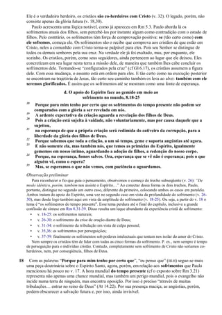 Ele é o verdadeiro herdeiro, os cristãos são co-herdeiros com Cristo (v. 32). O legado, porém, não
consiste apenas da glória futura (v. 18,30).
Paulo acrescenta uma lógica notável, como já apareceu em Rm 5.3. Paulo aborda lá os
sofrimentos atuais dos filhos, sem percebê-los por instante algum como contradição com o estado de
filhos. Pelo contrário, os sofrimentos têm força de comprovação positiva: se (tão certo como) com
ele sofremos, começa ele. Os sofrimentos são o recibo que comprova aos cristãos de que estão em
Cristo, neles a comunhão com Cristo torna-se palpável para eles. Pois seu Senhor se distingue de
todos os demais senhores pela sua cruz. Na verdade ele já foi exaltado, mas, por enquanto, ele
sozinho. Os cristãos, porém, como seus seguidores, ainda pertencem ao lugar que ele deixou. Eles
concretizam em seu lugar nesta terra a missão dele, de maneira que também lhes cabe concluir os
sofrimentos dele. Tornando-se “configurados pela cruz” (cf Gl 6.17), os cristãos assumem a figura
dele. Com essa mudança, o assunto está em ordem para eles. E tão certo como na execução posterior
se encontram na trajetória de Jesus, tão certo seu caminho também os leva ao alvo: também com ele
seremos glorificados. É assim que os sofrimentos até se mostram como uma fonte de esperança.
d. O apoio do Espírito face ao gemido em meio ao
sofrimento no mundo, 8.18-25
18
Porque para mim tenho por certo que os sofrimentos do tempo presente não podem ser
comparados com a glória a ser revelada em nós.
19
A ardente expectativa da criação aguarda a revelação dos filhos de Deus.
20
Pois a criação está sujeita à vaidade, não voluntariamente, mas por causa daquele que a
sujeitou,
21
na esperança de que a própria criação será redimida do cativeiro da corrupção, para a
liberdade da glória dos filhos de Deus.
22
Porque sabemos que toda a criação, a um só tempo, geme e suporta angústias até agora.
23
E não somente ela, mas também nós, que temos as primícias do Espírito, igualmente
gememos em nosso íntimo, aguardando a adoção de filhos, a redenção do nosso corpo.
24
Porque, na esperança, fomos salvos. Ora, esperança que se vê não é esperança; pois o que
alguém vê, como o espera?
25
Mas, se esperamos o que não vemos, com paciência o aguardamos.
Observação preliminar
Para reconhecer o fio que guia o pensamento, observemos o começo do trecho subseqüente (v. 26): ―De
modo idêntico, porém, também nos assiste o Espírito…” Ao conectar dessa forma os dois trechos, Paulo,
portanto, distingue no segundo um outro caso, diferente do primeiro, colocando ambos os casos em paralelo.
Ambos tratam do apoio do Espírito, uma vez no segundo caso em vista da profundidade do sofrimento (v. 26-
30), mas desde logo também aqui em vista da amplitude do sofrimento (v. 18-25). Ou seja, a partir do v. 18 o
tema é “os sofrimentos do tempo presente”. Esse tema perdura até o final do capítulo, inclusive a grande
confissão de síntese em Rm 8.31-39. Disso resulta um leque abundante da experiência cristã de sofrimento:
• v. 18-25: os sofrimentos naturais;
• v. 26-30: o sofrimento da crise de oração diante de Deus;
• v. 31-34: o sofrimento da tribulação em vista de culpa pessoal;
• v. 35,36: os sofrimentos por perseguições;
• v. 37-39: finalmente os sofrimentos sob poderes intelectuais que tentam nos isolar do amor do Cristo.
Nem sempre os cristãos têm de lidar com todas as cinco formas do sofrimento. P. ex., nem sempre é tempo
de perseguição para o indivíduo cristão. Contudo, completamente sem sofrimento de Cristo não seríamos co-
herdeiros, nem, por conseqüência, filhos de Deus.
18 Com as palavras “Porque para mim tenho por certo que”, “eu penso que” (BLH) segue-se mais
uma peça doutrinária sobre o Espírito Santo, agora, porém, em relação aos sofrimentos que Paulo
mencionou há pouco no v. 17. A hora mundial do tempo presente (cf o exposto sobre Rm 3.21)
representa não apenas uma chance mundial, mas também um perigo mundial, pois o evangelho não
incide numa terra de ninguém, mas encontra oposição. Por isso é preciso “através de muitas
tribulações… entrar no reino de Deus” (At 14.22). Por sua presença maciça, as angústias, porém,
podem obscurecer a salvação futura e, por isso, ainda invisível.
 