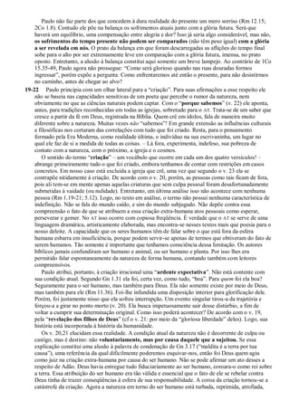 Paulo não faz parte dos que concedem à dura realidade do presente um mero sorriso (Rm 12.15;
2Co 1.8). Contudo ele põe na balança os sofrimentos atuais junto com a glória futura. Será que
haverá um equilíbrio, uma compensação entre alegria e dor? Isso já seria algo considerável, mas não,
os sofrimentos do tempo presente não podem ser comparados (não têm peso igual) com a glória
a ser revelada em nós. O prato da balança em que foram descarregadas as aflições do tempo final
sobe para o alto por ser extremamente leve em comparação com a glória futura, imensa, no prato
oposto. Entretanto, a alusão à balança constitui aqui somente um breve lampejo. Ao contrário de 1Co
15.35-49, Paulo agora não prossegue: “Como será glorioso quando nas ruas douradas formos
ingressar”, porém expõe a pergunta: Como enfrentaremos até então o presente, para não desistirmos
no caminho, antes de chegar ao alvo?
19-22 Paulo principia com um olhar lateral para a “criação”. Para suas afirmações a esse respeito ele
não se baseia nas capacidades sensitivas de um poeta que percebe o rumor da natureza, nem
obviamente no que as ciências naturais podem captar. Com o “porque sabemos” (v. 22) ele aponta,
antes, para tradições reconhecidas em todas as igrejas, sobretudo para o AT. Trata-se de um saber que
cresce a partir da fé em Deus, registrada na Bíblia. Quem crê em ídolos, fala de maneira muito
diferente sobre a natureza. Muitas vezes não “sabemos”! Em grande extensão as influências culturais
e filosóficas nos cortaram das correlações com tudo que foi criado. Resta, para o pensamento
formado pela Era Moderna, como realidade última, o indivíduo na sua escrivaninha, um lugar no
qual ele faz de si a medida de todas as coisas. – Lá fora, experimenta, indefeso, sua pobreza de
contato com a natureza, com o próximo, a igreja e o cosmos.
O sentido do termo “criação” – um vocábulo que ocorre em cada um dos quatro versículos! –
abrange primeiramente tudo o que foi criado, embora tenhamos de contar com restrições em casos
concretos. Em nosso caso está excluída a igreja que crê, uma vez que segundo o v. 23 ela se
contrapõe nitidamente à criação. De acordo com o v. 20, porém, as pessoas como tais ficam de fora,
pois ali tem-se em mente apenas aquelas criaturas que sem culpa pessoal foram desafortunadamente
submetidas à vaidade (ou nulidade). Entretanto, em última análise isso não acontece com nenhuma
pessoa (Rm 1.19-21; 5.12). Logo, no texto em análise, o termo não possui nenhuma característica de
indefinição. Não se fala do mundo caído, e sim do mundo subjugado. Não depõe contra essa
compreensão o fato de que se atribuem a essa criação extra-humana atos pessoais como esperar,
perseverar e gemer. No AT isso ocorre com copiosa freqüência. É verdade que o AT se serve de uma
linguagem dramática, artisticamente elaborada, mas encontra-se nesses textos mais que poesia para o
nosso deleite. A capacidade que os seres humanos têm de falar sobre o que está fora da esfera
humana esbarra em insuficiência, porque podem servir-se apenas de termos que obtiveram do fato de
serem humanos. Tão somente é importante que tenhamos consciência dessa limitação. Os autores
bíblicos jamais confundiram ser humano e animal, ou ser humano e planta. Por isso lhes era
permitido falar espontaneamente da natureza de forma humana, contando também com leitores
compreensivos.
Paulo atribui, portanto, à criação irracional uma “ardente expectativa”. Não está contente com
sua condição atual. Segundo Gn 1.31 ela foi, certa vez, como tudo, “boa”. Para quem foi ela boa?
Seguramente para o ser humano, mas também para Deus. Ela não somente existe por meio de Deus,
mas também para ele (Rm 11.36). Foi-lhe infundida uma disposição interior para glorificação dele.
Porém, foi justamente nisso que ela sofreu interrupção. Um evento singular tirou-a da trajetória e
forçou-a a girar no ponto morto (v. 20). Ela busca impetuosamente sair desse distúrbio, a fim de
voltar a cumprir sua determinação original. Como isso poderá acontecer? De acordo com o v. 19,
pela “revelação dos filhos de Deus” (cf o v. 21: por meio da “gloriosa liberdade” deles). Logo, sua
história está incorporada à história da humanidade.
Os v. 20,21 elucidam essa realidade. A condição atual da natureza não é decorrente de culpa ou
castigo, mas é destino: não voluntariamente, mas por causa daquele que a sujeitou. Se essa
explicação constitui uma alusão à palavra de condenação de Gn 3.17 (“maldita é a terra por tua
causa”), uma referência da qual dificilmente poderemos esquivar-nos, então foi Deus quem agiu
como juiz na criação extra-humana por causa do ser humano. Não se pode afirmar um ato desses a
respeito de Adão. Deus havia entregue tudo fiduciariamente ao ser humano, coroara-o como rei sobre
a terra. Essa atribuição do ser humano era tão válida e essencial que o fato de ele se rebelar contra
Deus tinha de trazer conseqüências à esfera de sua responsabilidade. A coroa da criação tornou-se a
catástrofe da criação. Agora a natureza em torno do ser humano está turbada, reprimida, atrofiada,
 