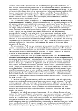 exaurida. Porém, se a história da natureza está tão estritamente acoplada à história humana, não é
nada mais que coerente que o ser humano tenha de estar novamente em ordem se queremos que a
natureza volte a estar em ordem. É justamente esse o seu clarão de esperança (início do v. 21). Se o
ser humano caído, rebelde, não se rebelar mais, mas tornar a brilhar na verdadeira condição de filho,
também céu e terra, com tudo que há entre eles, terão um novo brilho. Portanto, a doutrina da
salvação na Bíblia não está orientada segundo o indivíduo isolado. Sendo Cristo a revelação do
Criador de todas as coisas, a redenção vinda dele não pode permanecer restrita ao ser humano
individualmente, nem à humanidade como tal.
No v. 22 Paulo solidifica seu veredicto do v. 20. Porque sabemos que toda a criação, a um só
tempo, geme e suporta angústias (“sofre como uma mulher que está em trabalho de parto [BLH]”)
até agora. A criatura na sua totalidade entoa sua saudosa expectativa no “gemer” que clama aos
céus. Suas “dores de parto” pressupõem de uma ou outra forma uma participação no “renascimento”
das antigas condições do mundo (Mt 19.28). Decididamente o “gemer” tem outro conteúdo que
quatro versículos adiante, onde se lê que o Espírito “geme”. No presente texto o termo adquire seu
perfil pelo fato de que esse clamor brota da boca de subjugados (v. 20). Norteador para a
compreensão é o “gemer” de Israel sob o Faraó. Lá estava em questão mais do que rejeitar
instintivamente um peso físico extremo. Pôs-se a clamar um povo que, por princípio, não queria nem
devia identificar-se com seu modo de existir (cf Rm 7.15). Enquanto pessoas convocadas para a
liberdade, os escravizados ajuizavam uma demanda legal por meio do seu “gemido”. Foi assim que
Moisés a traduziu incansavelmente em nome de Deus: “Deixa ir o meu povo, para que me sirva!” É
assim que também a terra clama a Deus. Paulo traduz sua dor, seu direito divino e sua ardente
expectativa de libertação.
Por razões temáticas, Paulo traz aqui somente um recorte da doutrina bíblica sobre a criação. No
entanto, a sinfonia cósmica do gemido absolutamente não é tudo o que cabe dizer sobre ela. Já em
Gn 3 Deus mesclou suas condenações com provas de sua fidelidade continuada. De acordo com At
14.17 ele preenche os corações humanos com “alimento… (e) alegria” (BLH). Fora do âmbito da
revelação de salvação também há uma justificada alegria de existir.
23 Nessa visão da criação caída Paulo agora também insere a existência cristã. E não somente ela,
mas também nós, que temos as primícias do Espírito, igualmente gememos em nosso íntimo. O
gemido da criatura extra-humana – envolvida inocentemente em culpa – retorna na esfera humana. A
expressão dupla “também nós próprios”, combinada com o acréscimo “que temos as primícias do
Espírito”, destaca que o recebimento do Espírito não isenta de gemer como a realidade em redor.
Pelo contrário, enquanto a criatura restante apenas vai sofrendo soturna e obtusamente, as pessoas
com o Espírito experimentam plenamente conscientes a radical contradição entre o futuro glorioso e
a atualidade inglória. Como portadoras de esperança, elas são duplamente sensíveis ao sofrimento
atual. Porém, enquanto viverem no corpo mortal, permanecerão detidas na miséria deste mundo. A
própria designação “primícias (penhor) do Espírito” torna cônscio de que a experiência salutar de
hoje ainda não transfere para o estado definitivo. Com isso não se motiva a idéia de recebimentos
posteriores do Espírito, mas sim a noção de uma série de efeitos pneumáticos até a ressurreição com
um corpo espiritual (v. 23).
O trecho traz, portanto, à nossa presença os sofrimentos naturais. Pois, como concidadãos, não
apenas somos mundo caído, mas como co-criaturas somos também mundo subjugado. Por isso não
sofremos apenas por culpa, mas também por destino. É óbvio que os sofrimentos naturais da vida
nunca se verificam isoladamente, mas que culpa e destino aparecem mescladas. A tentativa de isolar
e classificar sistematicamente cada parcela da experiência de sofrimento raramente tem êxito.
Contudo, pode proporcionar maior tranqüilidade quando, em algumas intempéries, pelo menos se
pondera esse aspecto.
Conscientizo-me, pois, de que muitos sofrimentos meus e do meu próximo são nada mais que
destino. Não tivemos escolha quanto à época em que vivemos, aos pais que temos, à nacionalidade a
que pertencemos, quanto à nossa aparência, à escola que freqüentamos, aos professores que nos
formam etc. Ademais estamos sujeitos, entre o berço e o caixão, aos processos naturais de formar-se
e desfazer-se, do impulso para a vida e da decomposição da vida. Com vistas a esses
condicionamentos, nosso convívio não é imaginável sem experiências negativas. Nessa área é preciso
ter em consideração uma série de enganos, decepções, mal-entendidos, esquecimentos, limitações,
bem como desvantagens, sob os quais gememos. Já em cada diálogo de duas pessoas inserem-se
 