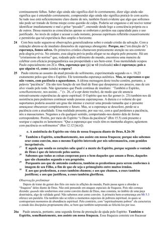continuamente falhas. Saber algo ainda não significa dizê-lo corretamente, dizer algo ainda não
significa que é entendido corretamente, compreender algo ainda não significa praticá-lo com acerto.
Se tudo isso está suficientemente claro diante de nós, também ficará evidente que algo que sofremos
não pode ser tratado de forma míope como questão de culpa. Poderia ser enganoso e até nocivo tentar
identificar imediatamente o mal e gritar “pecado!”, onerando desde logo a consciência própria ou a
de outros. Dessa maneira as consciências apenas se embotam e perdem sua capacidade para o uso
justificado. Ao invés de culpar e acusar a cada instante, pessoas espirituais refletirão exaustivamente
e permitirão que tal experiência lhes amplie o horizonte.
24 Com boa razão seguem-se observações generalizadoras sobre o estado cristão da salvação. Com a
redenção abrem-se de imediato dimensões de esperança abrangente. Porque, na (“em direção da”)
esperança, fomos salvos. Os primeiros cristãos chamavam praticamente atenção no seu contexto
pela alegria prévia. No entanto, essa alegria prévia podia afogar-se na alegria pelo presente. Há um
“cristianismo do sorriso” que, rodeado pelo sofrimento do mundo, encontrou uma maneira de
celebrar com eficácia propagandística sua prosperidade e seu bem-estar. Essa mentalidade ocupou
Paulo especialmente em 2Co. Ora, esperança que (já) se vê (realizada) não é esperança; pois o
que alguém vê, como (ainda) o espera?
25 Paulo retorna ao assunto da atual pressão do sofrimento, experimentada segundo os v. 18,23
exatamente pelos que têm o Espírito. Ele testemunha esperança autêntica. Mas, se esperamos o que
não vemos, com paciência o aguardamos. A última mensagem deste trecho contém, portanto, a
palavra “paciência”. Ela não tem função de um final de frase que desaparece aos poucos, mas de um
alvo visado pelo todo. Não ignoramos que Paulo continua de imediato: ―Também o Espírito,
semelhantemente, nos assiste…” (v. 26, cf a opr deste trecho), de modo que ele anuncia
retroativamente experiências de apoio espiritual. O Espírito que nos faz gemer (v. 23) também nos dá
assistência para podermos continuar sendo pessoas esperançosas. A dureza e o volume do que
suportamos poderia assumir um grau tão intenso e exercer uma pressão tamanha que o presente
ameaçasse obscurecer completamente o futuro. Mas, se a esperança se descolore, perde-se a
paciência com a atualidade. Uma realidade presente, por sua vez, com a qual perdemos a paciência,
nós a massacramos. Negamos a ela qualquer sentido, comportando-nos dentro dela de forma
correspondente. Porém, por meio do Espírito “o Deus da paciência” (Rm 15.5) está presente e
soergue e capacita os lamentosos: “Que a esperança que vocês têm os mantenha alegres; agüentem
com paciência os sofrimentos” (Rm 12.12 [BLH]).
e. A assistência do Espírito em vista de nossa fraqueza diante de Deus, 8.26-30
26
Também o Espírito, semelhantemente, nos assiste em nossa fraqueza; porque não sabemos
orar como convém, mas o mesmo Espírito intercede por nós sobremaneira, com gemidos
inexprimíveis.
27
E aquele que sonda os corações sabe qual é a mente do Espírito, porque segundo a vontade
de Deus é que ele intercede pelos santos.
28
Sabemos que todas as coisas cooperam para o bem daqueles que amam a Deus, daqueles
que são chamados segundo o seu propósito.
29
Porquanto aos que de antemão conheceu, também os predestinou para serem conformes à
imagem de seu Filho, a fim de que ele seja o primogênito entre muitos irmãos.
30
E aos que predestinou, a esses também chamou; e aos que chamou, a esses também
justificou; e aos que justificou, a esses também glorificou.
Observação preliminar
Depois de tratar do gemer dos fiéis em meio às aflições do mundo, Paulo passa agora a abordar a
“fraqueza” deles diante de Deus. Não está pensando em ataques especiais de fraqueza. Pois não começa
dizendo: quando não soubermos orar como convém diante de Deus, mas constata, no âmbito de uma peça
doutrinária, algo de validade geral: Não sabemos orar como convém. A primeira bem-aventurança em Mt 5.3
oferece um paralelo. Ela também não se refere a momentos especiais de pobreza espiritual, às quais se
contraporiam momentos de abundância espiritual. Pelo contrário, com “espiritualmente pobres” ela caracteriza
o estado dos discípulos propriamente dito, se bem que também surpreenda ao felicitá-los por isso.
26a Paulo anuncia, portanto, uma segunda forma de prestação de ajuda pelo Espírito. Também o
Espírito, semelhantemente, nos assiste em nossa fraqueza. Essa fraqueza consiste em fracassar
 