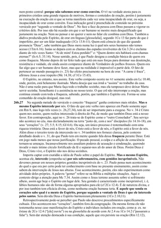 num ponto central: porque não sabemos orar como convém. O NT na verdade atesta para os
primeiros cristãos uma grande riqueza de motivos, formas e conteúdos de oração, porém é justamente
na execução da oração em si que se torna manifesta cada vez uma incapacidade de orar, ou seja, a
incapacidade de orar como convém. Essa indicação geral é preenchida de conteúdo no próximo
versículo por “segundo a vontade de Deus”. No face a face da pessoa com Deus passam a vigorar os
critérios dele. Por isso não há ocasião em que o ser humano se mostre mais desqualificado que
justamente na oração. Nem no pensar e no querer e nem no falar ele combina com Deus. Também a
dádiva produzida pelo Espírito, de orar em línguas [glossolalia], segundo 1Co 13 faz parte do que é
imperfeito, por ser um falar inadequado (1Co 13.8-11). Quem está cônscio do que diz quando
pronuncia “Deus”, sabe também que Deus mora numa luz à qual nós seres humanos não temos
acesso (1Tm 6.16). Isaías se depara com as chamas das espadas revolventes de Gn 3.24 e exclama
diante do três vezes Santo: “Ai de mim! Estou perdido!” e: “Quem dentre nós habitará com chamas
eternas?” (Is 6.5; 33.14). Nesse sentido, pois, é que Paulo designa a condição básica de quem ora
como fraqueza. Mesmo depois de ter feito tudo que está em suas forças para dominar sua desatenção,
resistência e vaidade, ele ainda assim comparece diante do Verdadeiro de joelhos frouxos. Quem ora
faz algo que o ser humano deve fazer, mas que na realidade é impossível a partir dele. O fato de
pertencer ao mundo passageiro (v. 23) faz efeito precisamente na hora de orar. “A carne é fraca”,
afirmou Jesus a esse respeito (Mc 14.38; cf 1Co 15.43).
O Espírito, no entanto, nos assiste. Este verbo composto ocorre no NT somente ainda em Lc 10.40,
onde, porém, está belamente ilustrado. Marta deseja que sua irmã a “assista” no trabalho da casa.
Não é uma razão para que Maria faça todo o trabalho sozinho, mas ela tampouco deve deixar Marta
servir sozinha. Semelhante é a assistência no nosso texto. O que crê não interrompe a oração, mas
continua orando com toda a fraqueza, sabendo, porém, que também o Espírito ora. Forma-se uma
comunhão de oração desigual, mas real.
26b,27 Na segunda metade do versículo o conceito “fraqueza” ganha contornos mais nítidos. Mas o
mesmo Espírito intercede por nós. O fato de que este verbo raro aparece em Paulo somente aqui
em Rm 8, mas logo três vezes (v. 26,27,34), tem de ser importante para a exegese. No v. 34 é Cristo
quem nos assiste, quem realiza intercessão à direita do Pai, de modo que também Deus está a nosso
favor. Em contraposição, aqui no v. 26 trata-se do Espírito como o “outro Consolador”. Seu serviço
não acontece no céu, mas declaradamente na terra “junto de, com e nos” discípulos (Jo 14.16-18), em
seus “corações” (v. 27; 5.5; 8.15; Gl 4.6). Ou seja, um único processo é testemunhado com uma
riqueza trinitária: Deus está a favor de nós, Cristo está a favor de nós, o Espírito está a favor de nós.
Além disso o terceiro texto da intercessão no v. 34 também nos fornece clareza, pelo contexto
detalhado desde o v. 31, do que Paulo tem em mente quando fala dessa fraqueza perante Deus: Está
em jogo nada menos que nossa justificação. O pecado pessoal, a culpa e a aflição de consciência
tornam-se ameaças. Incansavelmente nos assediam poderes de acusação e condenação, querendo
invadir o mais íntimo círculo fortificado da fé e separar-nos ali do amor de Deus. Porém Deus é
Deus, Cristo vive, o Espírito não nos deixa sozinhos.
Importa captar com exatidão a idéia de Paulo sobre o papel do Espírito. Mas o mesmo Espírito,
acentua ele, intercede (empenha-se) por nós sobremaneira, com gemidos inexprimíveis. Não
devemos pensar em nossos próprios gemidos inexprimíveis do v. 23. Paulo pensa num acontecimento
do qual o que ora por certo pode ter conhecimento com base no presente ensinamento, assim como
sabem da intervenção de Jesus nas alturas. Esse acontecimento, porém, eles não experimentam como
atividade deles próprios. A palavra “gemer” refere-se na Bíblia a múltiplas situações. Aqui o
contexto dirige a atenção para Mc 7.34. Assim como o Jesus terreno assumiu sobre si sofrimento
alheio, assim age hoje o Espírito em lugar dele. Seu gemido é caracterizado como inexprimível, i. é,
lábios humanos não são de forma alguma apropriados para ele (cf 2Co 12.4). É de natureza divina, e
por isso também tem eficácia divina, como nenhuma oração humana teria. E aquele que sonda os
corações sabe qual é a mente do Espírito, porque segundo a vontade de Deus é que ele intercede
pelos santos. Sem dúvida Deus e Espírito harmonizam plenamente (1Co 2.10,11).
Retrospectivamente pode-se perceber que Paulo não descreve procedimentos especificamente
cultuais. Eles acontecem nos “corações”, também fora da congregação. Da mesma forma ele não
testemunha nesse caso manifestações do Espírito a indivíduos isolados em oração, como p. ex. no
êxtase de 2Co 12.4 (“[ele] ouviu”) ou na glossolalia de acordo com At 2.4 ou 1Co 14.2 (“passaram a
falar”). Sem dar atenção destacada à sua condição, aquele que ora persiste na oração (Rm 12.12),
 