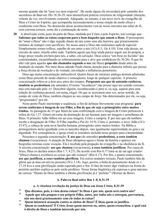 mesmo quando não há “nem voz nem resposta”. De modo algum ele enveredará pelo caminho dos
sacerdotes de Baal em 1Rs 18.26-29, nem intensificará práticas exteriores de religiosidade (duração,
volume da voz, envolvimento corporal). Adequado, no entanto, é um novo ouvir do evangelho de
Deus e Cristo no Espírito, que acompanha incessantemente a nossa oração de modo eficaz e
condizente com Deus. No desenrolar desse acontecimento vem ao nosso encontro um saber de fé,
com extrema certeza, como diz a continuação do texto.
28 A absolvição como justo da parte de Deus, mediada por Cristo e pelo Espírito, traz consigo que:
Sabemos que todas as coisas cooperam para o bem daqueles que amam a Deus. O pressuposto
do “amar a Deus” não é algo erguido diante de nós como uma alta barreira, que primeiramente
teríamos de transpor com sacrifícios. No nosso amor a Deus não realizamos nada de especial.
Simplesmente somos reflexo, espelho de seu amor a nós (1Co 8.3; 1Jo 4.10). Uma vida dessas, no
circuito do amor, triunfa sobre tudo. Também aquilo que hoje ainda parece seguir sua lei própria, a
longo prazo resulta em bem para nós, a saber, em salvação. Deus coloca “um freio no focinho” das
contrariedades, encaminhando-as soberanamente para o alvo que estabeleceu (Is 30.28). O que foi
dito vale para aqueles que são chamados segundo o seu (de Deus) propósito desde antes da
fundação do mundo. Por meio desse adendo Paulo chama atenção para a dianteira infinita que possui
a força divina de resolução e de vontade, em relação a influências posteriores.
Deus age numa concatenação indissolúvel. Quatro frases de estrutura análoga atestam admiradas
como Deus procede de modo objetivo e conseqüente, longe de qualquer capricho. A primeira
concatenação refere-se a dois atos antes dos tempos. Porquanto aos que de antemão conheceu,
também os predestinou (de antemão). O termo “reconhecer” não possui aqui seu sentido corrente,
mas está marcado pelo AT: Descobrir alguém, reconhecendo-o para si, ou seja, separar para uma
relação de confiança pessoal, em suma, eleger. Os que se acercaram uma vez, nesse sentido, do
campo de visão de Deus, também chegam ao seu campo de força: São determinados por ele, ou seja,
“programados” por ele.
Neste ponto Paulo interrompe a seqüência, a fim de delinear brevemente esse programa: para
serem conformes à imagem de seu Filho, a fim de que ele seja o primogênito entre muitos
irmãos. As passagens do NT que falam de uma conformação com a imagem de Cristo pertencem à
esfera de Gn 1.27. Giram em torno da destinação do ser humano para ser imagem e semelhança de
Deus. O primeiro Adão falhou em ser essa imagem, Cristo a cumpriu. É por isso que ele também
recebe a designação de Filho: O Filho espelha o Pai (Jo 14.9). Cristo é, portanto, o novo Adão (1Co
15.47), o cabeça de uma nova família humana, primogênito entre muitos irmãos. Na Bíblia a
primogenitura inclui igualdade com os nascidos depois, mas igualmente superioridade no grau e na
dignidade. Por conseqüência, a igreja cristã se considera incluída nesse projeto para a humanidade.
Passemos à segunda concatenação: E aos que (de antemão) predestinou, a esses também
chamou (vocacionou). A atuação de Deus ultrapassa agora o limiar da história e aparece em
biografias terrenas como vocação. Ela é recebida pela pregação do evangelho e na obediência da fé.
A terceira concatenação: aos que chamou (vocacionou), a esses também justificou. Por causa de
Jesus, Deus os declara santos (Rm 1.7; 8.27). De acordo com Rm 4.17 trata-se de um agir criador:
“(Deus) chama à existência as coisas que não existem” (Rm 4.17). Por fim, a quarta concatenação:
aos que justificou, a esses também glorificou. Em outras unidades textuais, Paulo também fala da
glória que já atua em nós no presente (2Co 3.18). Aqui, porém, a linha de pensamento desde os v.
17,18 leva a uma glorificação ainda esperada para o fim. O fato de trazer algo vindouro na forma do
pretérito perfeito explica-se pelo estilo profético. Nessa forma lingüística ele expressa o grau máximo
de certeza. “Diante de Deus também a última glorificação já é „perfeita‟” (Werner de Boor).
6. Palavra final sobre Rm 1–8, 8.31-39
a. A vitoriosa revelação da justiça de Deus em Jesus Cristo, 8.31-39
31
Que diremos, pois, à vista destas coisas? Se Deus é por nós, quem será contra nós?
32
Aquele que não poupou o seu próprio Filho, antes, por todos nós o entregou, porventura,
não nos dará graciosamente com ele todas as coisas?
33
Quem intentará acusação contra os eleitos de Deus? É Deus quem os justifica.
34
Quem os condenará? É Cristo Jesus quem morreu ou, antes, quem ressuscitou, o qual está
à direita de Deus e também intercede por nós.
 