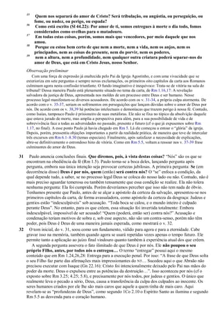 35
Quem nos separará do amor de Cristo? Será tribulação, ou angústia, ou perseguição, ou
fome, ou nudez, ou perigo, ou espada?
36
Como está escrito (Sl 44.22): Por amor de ti, somos entregues à morte o dia todo, fomos
considerados como ovelhas para o matadouro.
37
Em todas estas coisas, porém, somos mais que vencedores, por meio daquele que nos
amou.
38
Porque eu estou bem certo de que nem a morte, nem a vida, nem os anjos, nem os
principados, nem as coisas do presente, nem do porvir, nem os poderes,
39
nem a altura, nem a profundidade, nem qualquer outra criatura poderá separar-nos do
amor de Deus, que está em Cristo Jesus, nosso Senhor.
Observação preliminar
Com uma força de expressão já enaltecida pelo Pai da Igreja Agostinho, e com uma vivacidade que se
exterioriza em sete perguntas e sempre novas exclamações, os primeiros oito capítulos da carta aos Romanos
culminam agora nesta confissão triunfante. O fundo imaginativo é inequívoco: Trata-se de vitória na sala do
tribunal! Dessa maneira Paulo está plenamente situado no tema da carta, de Rm 1.16,17: A revelação
salvadora da justiça de Deus, apresentada nos moldes de um processo entre Deus e ser humano. Nesse
processo legal manifestam-se diversos acusadores. De acordo com os v. 31-34, a própria culpa atormenta. De
acordo com o v. 35-37, seriam os sofrimentos em perseguições que lançam dúvidas sobre o amor de Deus por
nós. De acordo com os v. 38,39 há potências intelectuais e demoníacas que trazem perigo à nossa fé. Contudo,
como Isaías, tampouco Paulo é prisioneiro de suas metáforas. Ele não se fixa no tópico da absolvição daquele
que estava jurado de morte, mas amplia a perspectiva para além, para a sua possibilidade de vida e de
sobrevivência face a todas as adversidades no passado, presente e futuro (cf o que já expusemos sobre Rm
1.17, no final). A esse ponto Paulo já havia chegado em Rm 5. Lá ele começou a entoar o “glória” da igreja.
Depois, porém, pressentiu objeções importantes a partir da realidade prática, de maneira que teve de intercalar
três excursos em Rm 6.1–8.30 (temas especiais). Finalmente, após satisfazer a necessidade de explicações,
abre-se definitivamente o estrondoso hino de vitória. Como em Rm 5.5, voltam a ressoar nos v. 37-39 frase
culminantes do amor de Deus.
31 Paulo anuncia conclusões finais. Que diremos, pois, à vista destas coisas? “Nós” são os que se
encontram na obediência da fé (Rm 1.5). Paulo torna-se a boca deles, lançando pergunta após
pergunta, embora sua única intenção seja provocar certezas jubilosas. A primeira pergunta: Se (em
decorrência disso) Deus é por nós, quem (então) será contra nós? O “se” enfoca a condição, da
qual depende tudo, a saber, se no processo legal Deus se coloca do nosso lado ou não. Contudo, não é
mais preciso aguardar temerosa ou também tensamente que essa condição se realize. Ela não tolera
nenhuma pergunta: Ela foi cumprida. Porém deveríamos perceber que isso não tem nada de óbvio.
Tenhamos presente que Paulo, antes de se alçar a apóstolo da certeza da salvação, apresentou-se nos
primeiros capítulos da carta, de forma avassaladora, como apóstolo da certeza da desgraça: Judeus e
gentios estão “indesculpáveis” sob acusação. “Toda boca se calou, e o mundo inteiro é culpado
perante Deus”. No entanto, para os que crêem, essa situação foi invertida totalmente: Embora
indesculpável, impossível de ser acusado! “Quem (poderá, então ser) contra nós?” Acusação e
condenação teriam motivos de sobra e, sob esse aspecto, não são um contra-senso, porém não têm
poder, pois Deus é Deus de uma maneira jamais esperada, como mostrará o v. 32.
32 O tom inicial, do v. 31, soou como um fundamento, válido para agora e para a eternidade. Cabe
gravar isso na memória, também quando agora se usará repetidas vezes apenas o tempo futuro. Ele
permite tanto a aplicação ao juízo final vindouro quanto também à experiência atual dos que crêem.
A segunda pergunta assevera o fato ilimitado de que Deus é por nós. Ele não poupou o seu
próprio Filho, antes, por todos nós o entregou… O termo “entregar” possui aqui o mesmo
conteúdo que em Rm 1.24,26,28: Entrega para a execução penal. Por isso: “A frase de que Deus solta
o seu Filho faz parte das afirmações mais impressionantes do NT… Sucedeu aqui o que Abraão não
precisou executar com Isaque (Gn 22.16): Cristo foi intencionalmente deixado pelo Pai nas mãos do
poder da morte. Deus o expulsou entre as potências da destruição…”. Isso aconteceu por nós (cf o
exposto sobre Rm 3.25; 4.25; 5.8), e precisamente por nós todos, por judeus e gentios. O único que
realmente leva o pecado a sério, Deus, causa a transferência da culpa dos culpados ao inocente. Os
seres humanos criados por ele lhe são mais caros que aquele a quem tinha de mais caro. Aqui
revelam-se as “profundezas de Deus”, como segundo 1Co 2.10 o Espírito Santo as ilumina e segundo
Rm 5.5 as desvenda para o coração humano.
 