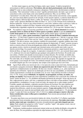 Ao feito maior segue-se, por força de lógica, tudo o que é menor. À dadiva inexprimível
acrescentam-se dádivas adicionais. Porventura, não nos dará graciosamente com ele todas as
coisas? É como se uma avalanche começasse a despencar. Sobre nossa vida derramam-se dádivas
incontidas. “Dar („presentear‟) todas as coisas” significa primeiramente: dar tudo o que se tem! A
consciência volta a estar limpa como uma manhã de primavera. Mas, no uso bíblico, “dar”
(“presentear”) vai além disso. Deus não varre para fora as obras mortas sem retornar, como segundo
ato, com suas atuais dádivas positivas de salvação. Como terceiro aspecto, o contexto desde Rm 8.17
também sugere a idéia de algo futuro, a saber, da “herança”. Ela consiste da “redenção de nosso
corpo” como “gloriosa liberdade dos filhos de Deus” (v. 18,21,23,30). Pessoas livres usufruem de
direitos senhoriais. Assim os que crêem tornam-se, com Cristo, senhores sobre o universo e sobre os
poderes. Herdam o senhorio de Deus. Somente assim está esgotada a palavrinha “todas”. Foi
restabelecida a dignidade original do ser humano conforme Gn 1.26 (os que têm “domínio sobre”).
33,34 Na seqüência surge um raciocínio semelhante ao dos v. 31,32. Quem intentará (levantará)
acusação contra os eleitos de Deus? É Deus quem os justifica. Quem (é que) os condenará? É
Cristo Jesus quem (por eles) morreu. Em seguida, porém, Paulo aguça a questão de modo
diferente: Cristo é, antes, quem ressuscitou, o qual está à direita de Deus e também intercede por
nós. Nos v. 32,34a Cristo é aquele no qual acontece a ação, enquanto no v. 34b ele é o que age. Paulo
introduz a afirmação sobre Cristo com um “antes”, desenvolvendo a partir daí um duplo “não só, mas
também”: Ele não só morreu, mas, primeiro, também foi ressuscitado e, segundo, também atua como
Exaltado. Assim o valor de sua morte de maneira alguma foi depreciado. O “antes” consiste em que a
morte se mostra eficaz de forma prolongada para dentro da atualidade. Não seria bíblico um Cristo
que apenas existiu e morreu no passado, que retornará numa certa ocasião mais tarde e que no
ínterim está de folga. Era assunto central da fé do cristianismo primitivo o papel atual de Jesus à
direita de Deus, no lugar do co-regente. A expressão é oriunda do Sl 110.1, um versículo básico para
o NT, citado por ele com mais freqüência que qualquer outra palavra da Escritura. De acordo com
esse salmo, o Senhor está atuando na nossa época em duas direções. Por um lado, no âmbito dos
acontecimentos mundiais, ele está depositando sob seus pés um inimigo após o outro (1Co 15.25).
Por outro lado, ele se interpõe como sacerdote em prol da sua igreja. De segundo em segundo ela
existe graças a essa atuação de Cristo. Em nenhuma situação ela está sozinha diante de Deus, sozinha
no sentido daquilo que ela é em si própria, mas sempre como aquela que ela é em Cristo.
35,36 Agora Paulo define esse morrer por nós e viver para nós como o amor do Cristo, formulando por
um instante a pergunta estonteante: Quem nos separará do amor de Cristo? Perder a união com ele
significaria verdadeiramente ser perdedor. De fato esse vínculo é abalado, p. ex., pela experiência
apostólica de sofrimento. Apesar de sua dedicação em favor de seus concidadãos, as testemunhas
cristãs experimentam a exclusão da sociedade civil, às vezes “mais infelizes de todos os homens”
(1Co 15.19). Acaso seriam tribulação, ou angústia, ou perseguição, ou fome, ou nudez, ou
perigo, ou espada? Será mesmo que essas experiências combinam com a convicção dos cristãos de
serem “eleitos de Deus” (v. 33), prediletos declarados da história da salvação? Acaso não havia, de
fato, culpa pessoal no meio e, por isso, a separação de Deus e de todos os bons poderes? Será que os
perseguidores e zombadores e os que vivem em redor, tão seguros de si, estão sempre errados?
Contudo, quando está abalado, o apóstolo encontra firmeza na Escritura: Por mais indefeso que
esteja, exposto a todas as possíveis interpretações errôneas, a forma de sua vida explica-se de
maneira bem diferente, a partir de uma instância superior. Como está escrito (Sl 44.22): Por amor
de ti, exatamente por causa da mais profunda união com o Senhor crucificado (v. 17), precisamente
porque “o amor de Cristo nos domina” (2Co 5.14 [VFL]), somos entregues à morte o dia todo,
fomos considerados como ovelhas para o matadouro. Nem mesmo para produção de lã nos
consideram úteis.
37 No ponto mais baixo ecoa um irresistível cântico de vitória. Já em Rm 5.3-5 aflições suportadas
pessoalmente foram arrastadas para dentro de um processo de esperança. Em todas estas coisas,
porém, somos mais que vencedores (vencemos arrasadoramente), por meio daquele que nos
amou. Paulo antepõe [no grego] ao verbo “vencer” o prefixo “super”: não apenas vencer, mas ser
“supervitorioso”, vencer estrondosamente.
38,39 Finalmente, também poderes intelectuais tentam isolar-nos do âmbito da bênção e do poder do
amor de Deus. Em sua grandiosa exposição da culpa humana em Rm 1.18–3.20, Paulo ainda
 