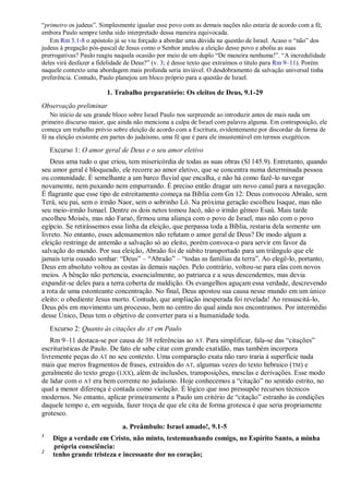 “primeiro os judeus”. Simplesmente igualar esse povo com as demais nações não estaria de acordo com a fé,
embora Paulo sempre tenha sido interpretado dessa maneira equivocada.
Em Rm 3.1-8 o apóstolo já se viu forçado a abordar uma dúvida na questão de Israel. Acaso o “não” dos
judeus à pregação pós-pascal de Jesus como o Senhor anulou a eleição desse povo e aboliu as suas
prerrogativas? Paulo reagiu naquela ocasião por meio de um duplo “De maneira nenhuma!”. “A incredulidade
deles virá desfazer a fidelidade de Deus?” (v. 3; é desse texto que extraímos o título para Rm 9–11). Porém
naquele contexto uma abordagem mais profunda seria inviável. O desdobramento da salvação universal tinha
preferência. Contudo, Paulo planejou um bloco próprio para a questão de Israel.
1. Trabalho preparatório: Os eleitos de Deus, 9.1-29
Observação preliminar
No início de seu grande bloco sobre Israel Paulo nos surpreende ao introduzir antes de mais nada um
primeiro discurso maior, que ainda não menciona a culpa de Israel com palavra alguma. Em contraposição, ele
começa um trabalho prévio sobre eleição de acordo com a Escritura, evidentemente por discordar da forma de
fé na eleição existente em partes do judaísmo, uma fé que é para ele insustentável em termos exegéticos.
Excurso 1: O amor geral de Deus e o seu amor eletivo
Deus ama tudo o que criou, tem misericórdia de todas as suas obras (Sl 145.9). Entretanto, quando
seu amor geral é bloqueado, ele recorre ao amor eletivo, que se concentra numa determinada pessoa
ou comunidade. É semelhante a um barco fluvial que encalha, e não há como fazê-lo navegar
novamente, nem puxando nem empurrando. É preciso então dragar um novo canal para a navegação.
É flagrante que esse tipo de estreitamento começa na Bíblia com Gn 12: Deus convocou Abraão, sem
Terá, seu pai, sem o irmão Naor, sem o sobrinho Ló. Na próxima geração escolheu Isaque, mas não
seu meio-irmão Ismael. Dentre os dois netos tomou Jacó, não o irmão gêmeo Esaú. Mais tarde
escolheu Moisés, mas não Faraó, firmou uma aliança com o povo de Israel, mas não com o povo
egípcio. Se retirássemos essa linha da eleição, que perpassa toda a Bíblia, restaria dela somente um
livreto. No entanto, esses adensamentos não refutam o amor geral de Deus? De modo algum a
eleição restringe de antemão a salvação só ao eleito, porém convoca-o para servir em favor da
salvação do mundo. Por sua eleição, Abraão foi de súbito transportado para um triângulo que ele
jamais teria ousado sonhar: “Deus” – “Abraão” – “todas as famílias da terra”. Ao elegê-lo, portanto,
Deus em absoluto voltou as costas às demais nações. Pelo contrário, voltou-se para elas com novos
meios. A bênção não pertencia, essencialmente, ao patriarca e a seus descendentes, mas devia
expandir-se deles para a terra coberta de maldição. Os evangelhos aguçam essa verdade, descrevendo
a rota de uma estonteante concentração. No final, Deus apostou sua causa nesse mundo em um único
eleito: o obediente Jesus morto. Contudo, que ampliação inesperada foi revelada! Ao ressuscitá-lo,
Deus pôs em movimento um processo, bem no centro do qual ainda nos encontramos. Por intermédio
desse Único, Deus tem o objetivo de converter para si a humanidade toda.
Excurso 2: Quanto às citações do AT em Paulo
Rm 9–11 destaca-se por causa de 38 referências ao AT. Para simplificar, fala-se das “citações”
escriturísticas de Paulo. De fato ele sabe citar com grande exatidão, mas também incorpora
livremente peças do AT no seu contexto. Uma comparação exata não raro traria à superfície nada
mais que meros fragmentos de frases, extraídos do AT, algumas vezes do texto hebraico (TM) e
geralmente do texto grego (LXX), além de inclusões, transposições, mesclas e derivações. Esse modo
de lidar com o AT era bem corrente no judaísmo. Hoje conhecemos a “citação” no sentido estrito, no
qual a menor diferença é contada como violação. É lógico que isso pressupõe recursos técnicos
modernos. No entanto, aplicar primeiramente a Paulo um critério de “citação” estranho às condições
daquele tempo e, em seguida, fazer troça de que ele cita de forma grotesca é que seria propriamente
grotesco.
a. Preâmbulo: Israel amado!, 9.1-5
1
Digo a verdade em Cristo, não minto, testemunhando comigo, no Espírito Santo, a minha
própria consciência:
2
tenho grande tristeza e incessante dor no coração;
 