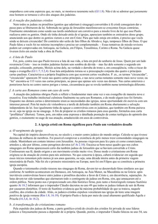empenhava com uma aspereza que, no mais, se mostrava raramente nele (Gl 1.8). Não é de se admirar que justamente
esse homem se tornasse o alvo dos ataques dos judaístas.
d. A reação dos judaístas cristãos
Nem todos os judeus ou prosélitos (gentios que aderiram à sinagoga) convertidos à fé cristã conseguiam dar o
passo para se libertarem da lei. Sobretudo na igreja de Jerusalém manifestavam-se crescentes forças contrárias.
Finalmente entenderam como sendo sua tarefa estabelecer um corretivo para a missão livre da lei que esse Paulo
realizava entre os gentios. Onde ele tinha deixado atrás de si igrejas, apareciam também os emissários desse grupo,
anunciando aos que dentre os gentios vieram a crer em Cristo: Para que tudo esteja em ordem, é preciso que vocês
ainda se deixem circuncidar! Do contrário não serão de fato filhos de Abraão e, logo, tampouco filhos de Deus. O que
Paulo falou a vocês foi no mínimo incompleto e precisa ser complementado. – Essas tentativas de missão revisora
podem ser comprovadas em Antioquia, na Galácia, em Filipos, Tessalônica, Corinto e Roma. Na Galácia quase
tiveram êxito em anular toda a obra de Paulo.
e. A luta de Paulo
Foi, pois, contra isso que Paulo travava a luta de sua vida, a luta em prol do senhorio de Jesus. Quem por um lado
reverencia Cristo – isso os irmãos judaístas faziam sem sombra de dúvida – mas faz dele somente o segundo em
posição, colocando, portanto, Moisés acima dele, na verdade o derruba do trono e, em conseqüência, volta a riscar do
mapa o evangelho (Gl 1.7; 5.2,4). Essa luta antijudaísta tornou-se a preocupação conjunta das quatro e principais
cartas paulinas. Caracteriza-a a própria freqüência com que ocorrem certos vocábulos. P. ex., os termos “circuncidar”,
“circuncisão” aparecem 30 vezes nas quatro cartas principais, e nas nove cartas restantes somente mais nove vezes; ou
“lei” encontra-se 113 vezes nas cartas principais, ao passo que apenas seis vezes nas demais. Nas cartas anteriores e
posteriores havia no centro outros perigos e temas, circunstância que se revela também numa terminologia diferente.
f. A carta aos Romanos como um caso de sorte
A atuação dos judaístas obrigou Paulo a refletir e fundamentar mais uma vez o seu evangelho de maneira nova e
exaustiva. Esse trabalho intelectual culminou finalmente na carta aos Romanos, e de modo algum isso foi fortuito.
Enquanto nas demais cartas o determinante eram as necessidades das igrejas, nessa oportunidade ele escrevia com um
interesse pessoal. Pois há muito ele vislumbrava a tarefa de defender também em Roma abertamente a salvação
independente da lei. Isso igualmente tinha de aguçar a controvérsia com os judaístas, que também em Roma pairava
no ar, seja na igreja ou na sinagoga. A fim de preparar os cristãos romanos para essa questão, formulou essa carta
“profilática” (Burton). Temos, pois, em mãos uma expressa e detalhada prestação de contas teológica do apóstolo dos
gentios, e exatamente no auge de sua atuação, amadurecido em anos de controvérsia.
2. A igreja cristã em Roma significou para Paulo um verdadeiro desafio
a. O surgimento da igreja
Na capital do império desenvolveu-se, no século I, o maior centro judaico do mundo antigo. Calcula-se que tivesse
dezenas de milhares de membros. Foi possível comprovar a existência de pelo menos treze comunidades sinagogais na
cidade. Mantinham um contato intenso com Jerusalém. As pessoas viajavam para lá e para cá como comerciantes,
artesãos e, não por último, como peregrinos devotos (cf At 2.10). Encaixa-se bem nesse quadro que nos cultos
sinagogais em Roma aparecessem certo dia também judeus de Jerusalém que se haviam convertido a Cristo.
Confessaram sua fé, dando origem a um movimento cristão muito vivo. Desse modo o cristianismo em Roma
originou-se da atuação de crentes para nós anônimos. No que concerne à época, caberá evidenciar em seguida que
esses inícios remontam pelo menos já aos anos quarenta, ou seja, uma década inteira antes da primeira viagem
missionária de Paulo. Não foi ele o primeiro missionário na Europa; nem foi em Filipos que se constituiu a primeira
igreja européia.
Quando o testemunho cristão ressoou nas sinagogas de Roma, devem ter-se desenrolado fatos similares aos que
conforme At também aconteceram em Damasco, em Antioquia, na Ásia Menor, na Macedônia ou na Grécia: após
inevitáveis controvérsias houve entre judeus e prosélitos decisões a favor de Cristo e, em decorrência, separações. As
lutas devem ter sido tamanhas que alarmaram todo o contingente de judeus em Roma, sim, que ameaçaram até a
ordem pública. Neste ponto nos é proporcionado um chão histórico firme, pois tanto o historiógrafo romano Suetônio
quanto At 18.2 informam que o imperador Cláudio decretou no ano 49 que todos os judeus tinham de sair de Roma
por causarem distúrbios. O texto de Suetônio evidencia que há máxima probabilidade de que se tratava, naquele
conflito, dos cristãos da cidade. Aliás, os judaico-cristãos expulsos veicularam nas igrejas do leste uma imagem
positiva da igreja romana (Rm 1.8; 16.19). O próprio Paulo o fazia por meio do casal altamente qualificado Áquila e
Priscila (16.3,4; At 18.2).
b. A transformação do cristianismo romano
Pela expulsão dos judeus de Roma, a parte gentílico-cristã do círculo dos cristãos foi privada de seus líderes
judaicos e forçosamente passou a depender de si própria. Quando, porém, o imperador Cláudio faleceu no ano 54, seu
 