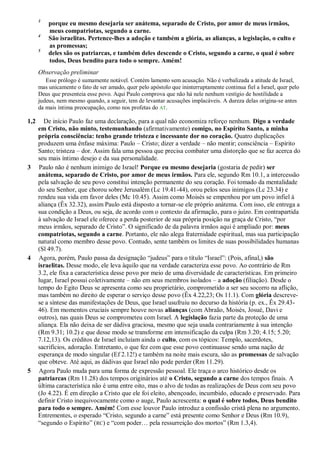 3
porque eu mesmo desejaria ser anátema, separado de Cristo, por amor de meus irmãos,
meus compatriotas, segundo a carne.
4
São israelitas. Pertence-lhes a adoção e também a glória, as alianças, a legislação, o culto e
as promessas;
5
deles são os patriarcas, e também deles descende o Cristo, segundo a carne, o qual é sobre
todos, Deus bendito para todo o sempre. Amém!
Observação preliminar
Esse prólogo é sumamente notável. Contém lamento sem acusação. Não é verbalizada a atitude de Israel,
mas unicamente o fato de ser amado, quer pelo apóstolo que ininterruptamente continua fiel a Israel, quer pelo
Deus que presenteia esse povo. Aqui Paulo comprova que não há nele nenhum vestígio de hostilidade a
judeus, nem mesmo quando, a seguir, tem de levantar acusações implacáveis. A dureza delas origina-se antes
da mais íntima preocupação, como nos profetas do AT.
1,2 De início Paulo faz uma declaração, para a qual não economiza reforço nenhum. Digo a verdade
em Cristo, não minto, testemunhando (afirmativamente) comigo, no Espírito Santo, a minha
própria consciência: tenho grande tristeza e incessante dor no coração. Quatro duplicações
produzem uma ênfase máxima: Paulo – Cristo; dizer a verdade – não mentir; consciência – Espírito
Santo; tristeza – dor. Assim fala uma pessoa que precisa combater uma distorção que se faz acerca do
seu mais íntimo desejo e da sua personalidade.
3 Paulo não é nenhum inimigo de Israel! Porque eu mesmo desejaria (gostaria de pedir) ser
anátema, separado de Cristo, por amor de meus irmãos. Para ele, segundo Rm 10.1, a intercessão
pela salvação de seu povo constitui intenção permanente do seu coração. Foi tomado da mentalidade
do seu Senhor, que chorou sobre Jerusalém (Lc 19.41-44), orou pelos seus inimigos (Lc 23.34) e
rendeu sua vida em favor deles (Mc 10.45). Assim como Moisés se empenhou por um povo infiel à
aliança (Êx 32.32), assim Paulo está disposto a tornar-se ele próprio anátema. Com isso, ele entrega a
sua condição a Deus, ou seja, de acordo com o contexto da afirmação, para o juízo. Em contrapartida
à salvação de Israel ele oferece a perda posterior de sua própria posição na graça de Cristo, “por
meus irmãos, separado de Cristo”. O significado de da palavra irmãos aqui é ampliado por: meus
compatriotas, segundo a carne. Portanto, ele não alega fraternidade espiritual, mas sua participação
natural como membro desse povo. Contudo, sente também os limites de suas possibilidades humanas
(Sl 49.7).
4 Agora, porém, Paulo passa da designação “judeus” para o título “Israel”: (Pois, afinal,) são
israelitas. Desse modo, ele leva àquilo que na verdade caracteriza esse povo. Ao contrário de Rm
3.2, ele fixa a característica desse povo por meio de uma diversidade de características. Em primeiro
lugar, Israel possui coletivamente – não em seus membros isolados – a adoção (filiação). Desde o
tempo do Egito Deus se apresenta como seu proprietário, comprometido a ser seu socorro na aflição,
mas também no direito de esperar o serviço desse povo (Êx 4.22,23; Os 11.1). Com glória descreve-
se a síntese das manifestações de Deus, que Israel usufruiu no decurso da história (p. ex., Êx 29.43-
46). Em momentos cruciais sempre houve novas alianças (com Abraão, Moisés, Josué, Davi e
outros), nas quais Deus se comprometeu com Israel. A legislação fazia parte da proteção de uma
aliança. Ela não deixa de ser dádiva graciosa, mesmo que seja usada contrariamente à sua intenção
(Rm 9.31; 10.2) e que desse modo se transforme em intensificação da culpa (Rm 3.20; 4.15; 5.20;
7.12,13). Os créditos de Israel incluíam ainda o culto, com os tópicos: Templo, sacerdotes,
sacrifícios, adoração. Entretanto, o que fez com que esse povo continuasse sendo uma nação de
esperança de modo singular (Ef 2.12!) e também na noite mais escura, são as promessas de salvação
que obteve. Até aqui, as dádivas que Israel não pode perder (Rm 11.29).
5 Agora Paulo muda para uma forma de expressão pessoal. Ele traça o arco histórico desde os
patriarcas (Rm 11.28) dos tempos originários até o Cristo, segundo a carne dos tempos finais. A
última característica não é uma entre oito, mas o alvo de todas as realizações de Deus com seu povo
(Jo 4.22). É em direção a Cristo que ele foi eleito, abençoado, incumbido, educado e preservado. Para
definir Cristo inequivocamente como o auge, Paulo acrescenta: o qual é sobre todos, Deus bendito
para todo o sempre. Amém! Com esse louvor Paulo introduz a confissão cristã plena no argumento.
Entrementes, o esperado “Cristo, segundo a carne” está presente como Senhor e Deus (Rm 10.9),
“segundo o Espírito” (RC) e “com poder… pela ressurreição dos mortos” (Rm 1.3,4).
 