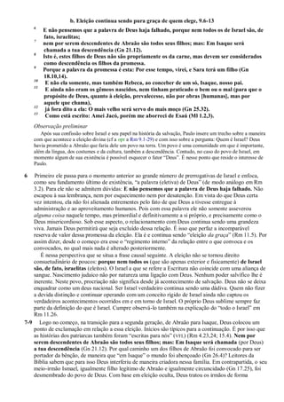 b. Eleição continua sendo pura graça de quem elege, 9.6-13
6
E não pensemos que a palavra de Deus haja falhado, porque nem todos os de Israel são, de
fato, israelitas;
7
nem por serem descendentes de Abraão são todos seus filhos; mas: Em Isaque será
chamada a tua descendência (Gn 21.12).
8
Isto é, estes filhos de Deus não são propriamente os da carne, mas devem ser considerados
como descendência os filhos da promessa.
9
Porque a palavra da promessa é esta: Por esse tempo, virei, e Sara terá um filho (Gn
18.10,14).
10
E não ela somente, mas também Rebeca, ao conceber de um só, Isaque, nosso pai.
11
E ainda não eram os gêmeos nascidos, nem tinham praticado o bem ou o mal (para que o
propósito de Deus, quanto à eleição, prevalecesse, não por obras [humanas], mas por
aquele que chama),
12
já fora dito a ela: O mais velho será servo do mais moço (Gn 25.32).
13
Como está escrito: Amei Jacó, porém me aborreci de Esaú (Ml 1.2,3).
Observação preliminar
Após sua confissão sobre Israel e seu papel na história da salvação, Paulo insere um trecho sobre a maneira
com que acontece a eleição divina (cf a opr a Rm 9.1-29) e com isso sobre a pergunta: Quem é Israel? Deus
havia prometido a Abraão que faria dele um povo na terra. Um povo é uma comunidade em que é importante,
além da língua, dos costumes e da cultura, também a descendência. Contudo, no caso do povo de Israel, em
momento algum de sua existência é possível esquecer o fator “Deus”. É nesse ponto que reside o interesse de
Paulo.
6 Primeiro ele passa para o momento anterior ao grande número de prerrogativas de Israel e enfoca,
como seu fundamento último de existência, “a palavra (eletiva) de Deus” (de modo análogo em Rm
3.2). Para ele não se admitem dúvidas: E não pensemos que a palavra de Deus haja falhado. Não
escapou à sua lembrança, nem por esquecimento nem por desatenção. Em vista do que Deus certa
vez intentou, ela não foi alienada entrementes pelo fato de que Deus a tivesse entregue à
administração e ao aproveitamento humanos. Pois com essa palavra ele não somente asseverou
alguma coisa naquele tempo, mas primordial e definitivamente a si próprio, e precisamente como o
Deus misericordioso. Sob esse aspecto, o relacionamento com Deus continua sendo uma grandeza
viva. Jamais Deus permitirá que seja excluído dessa relação. É isso que perfaz a incomparável
reserva de valor dessa promessa da eleição. Ela é e continua sendo “eleição da graça” (Rm 11.5). Por
assim dizer, desde o começo era esse o “regimento interno” da relação entre o que convoca e os
convocados, no qual mais nada é alterado posteriormente.
É nessa perspectiva que se situa a frase causal seguinte. A eleição não se tornou direito
consuetudinário de poucos: porque nem todos os (que são apenas exterior e fisicamente) de Israel
são, de fato, israelitas (eleitos). O Israel a que se refere a Escritura não coincide com uma aliança de
sangue. Nascimento judaico não por natureza uma ligação com Deus. Nenhum poder salvífico lhe é
inerente. Neste povo, procriação não significa desde já acontecimento de salvação. Deus não se deixa
enquadrar como um deus nacional. Ser Israel verdadeiro continua sendo uma dádiva. Quem não fizer
a devida distinção e continuar operando com um conceito rígido de Israel ainda não captou os
verdadeiros acontecimentos ocorridos em e em torno de Israel. O próprio Deus sublime sempre faz
parte da definição do que é Israel. Cumpre observá-lo também na explicação do “todo o Israel” em
Rm 11.26.
7-9 Logo no começo, na transição para a segunda geração, de Abraão para Isaque, Deus colocou um
ponto de exclamação em relação a essa eleição. Inícios são típicos para a continuação. É por isso que
as histórias dos patriarcas também foram “escritas para nós” (VFL) (Rm 4.23,24; 15.4). Nem por
serem descendentes de Abraão são todos seus filhos; mas: Em Isaque será chamada (por Deus)
a tua descendência (Gn 21.12). Por qual caminho um dos filhos de Abraão foi convocado para ser
portador da bênção, de maneira que “em Isaque” o mundo foi abençoado (Gn 26.4)? Leitores da
Bíblia sabem que para isso Deus interferiu de maneira criadora nessa família. Em contrapartida, o seu
meio-irmão Ismael, igualmente filho legítimo de Abraão e igualmente circuncidado (Gn 17.25), foi
desmembrado do povo de Deus. Com base em eleição oculta, Deus tratou os irmãos de forma
 