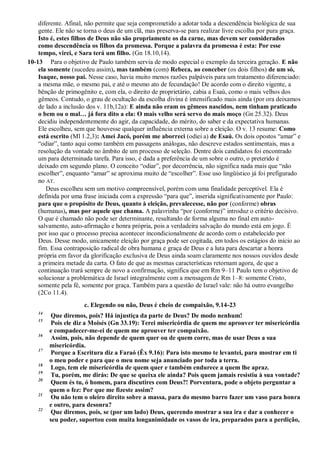 diferente. Afinal, não permite que seja comprometido a adotar toda a descendência biológica de sua
gente. Ele não se torna o deus de um clã, mas preserva-se para realizar livre escolha por pura graça.
Isto é, estes filhos de Deus não são propriamente os da carne, mas devem ser considerados
como descendência os filhos da promessa. Porque a palavra da promessa é esta: Por esse
tempo, virei, e Sara terá um filho. (Gn 18.10,14).
10-13 Para o objetivo de Paulo também servia de modo especial o exemplo da terceira geração. E não
ela somente (sucedeu assim), mas também (com) Rebeca, ao conceber (os dois filhos) de um só,
Isaque, nosso pai. Nesse caso, havia muito menos razões palpáveis para um tratamento diferenciado:
a mesma mãe, o mesmo pai, e até o mesmo ato de fecundação! De acordo com o direito vigente, a
bênção de primogênito e, com ela, o direito de proprietário, cabia a Esaú, como o mais velhos dos
gêmeos. Contudo, o grau de ocultação da escolha divina é intensificado mais ainda (por ora deixamos
de lado a inclusão dos v. 11b,12a): E ainda não eram os gêmeos nascidos, nem tinham praticado
o bem ou o mal… já fora dito a ela: O mais velho será servo do mais moço (Gn 25.32). Deus
decidiu independentemente do agir, da capacidade, do mérito, do saber e da expectativa humanas.
Ele escolheu, sem que houvesse qualquer influência externa sobre a eleição. O v. 13 resume: Como
está escrito (Ml 1.2,3): Amei Jacó, porém me aborreci (odiei a) de Esaú. Os dois opostos “amar” e
“odiar”, tanto aqui como também em passagens análogas, não descreve estados sentimentais, mas a
resolução da vontade no âmbito de um processo de seleção. Dentre dois candidatos foi encontrado
um para determinada tarefa. Para isso, é dada a preferência de um sobre o outro, o preterido é
deixado em segundo plano. O conceito “odiar”, por decorrência, não significa nada mais que “não
escolher”, enquanto “amar” se aproxima muito de “escolher”. Esse uso lingüístico já foi prefigurado
no AT.
Deus escolheu sem um motivo compreensível, porém com uma finalidade perceptível. Ela é
definida por uma frase iniciada com a expressão “para que”, inserida significativamente por Paulo:
para que o propósito de Deus, quanto à eleição, prevalecesse, não por (conforme) obras
(humanas), mas por aquele que chama. A palavrinha “por (conforme)” introduz o critério decisivo.
O que é chamado não pode ser determinante, resultando de forma alguma no final em auto-
salvamento, auto-afirmação e honra própria, pois a verdadeira salvação do mundo está em jogo. É
por isso que o processo precisa acontecer incondicionalmente de acordo com o estabelecido por
Deus. Desse modo, unicamente eleição por graça pode ser cogitada, em todos os estágios do início ao
fim. Essa contraposição radical de obra humana e graça de Deus e a luta para descartar a honra
própria em favor da glorificação exclusiva de Deus ainda soam claramente nos nossos ouvidos desde
a primeira metade da carta. O fato de que as mesmas características retornam agora, de que a
continuação trará sempre de novo a confirmação, significa que em Rm 9–11 Paulo tem o objetivo de
solucionar a problemática de Israel integralmente com a mensagem de Rm 1–8: somente Cristo,
somente pela fé, somente por graça. Também para a questão de Israel vale: não há outro evangelho
(2Co 11.4).
c. Elegendo ou não, Deus é cheio de compaixão, 9.14-23
14
Que diremos, pois? Há injustiça da parte de Deus? De modo nenhum!
15
Pois ele diz a Moisés (Gn 33.19): Terei misericórdia de quem me aprouver ter misericórdia
e compadecer-me-ei de quem me aprouver ter compaixão.
16
Assim, pois, não depende de quem quer ou de quem corre, mas de usar Deus a sua
misericórdia.
17
Porque a Escritura diz a Faraó (Êx 9.16): Para isto mesmo te levantei, para mostrar em ti
o meu poder e para que o meu nome seja anunciado por toda a terra.
18
Logo, tem ele misericórdia de quem quer e também endurece a quem lhe apraz.
19
Tu, porém, me dirás: De que se queixa ele ainda? Pois quem jamais resistiu à sua vontade?
20
Quem és tu, ó homem, para discutires com Deus?! Porventura, pode o objeto perguntar a
quem o fez: Por que me fizeste assim?
21
Ou não tem o oleiro direito sobre a massa, para do mesmo barro fazer um vaso para honra
e outro, para desonra?
22
Que diremos, pois, se (por um lado) Deus, querendo mostrar a sua ira e dar a conhecer o
seu poder, suportou com muita longanimidade os vasos de ira, preparados para a perdição,
 