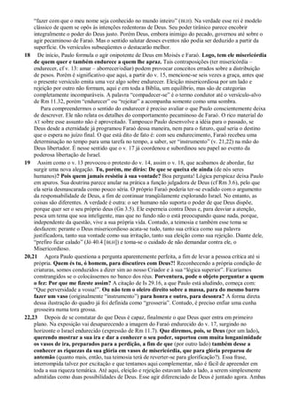 “fazer com que o meu nome seja conhecido no mundo inteiro” (BLH). Na verdade esse rei é modelo
clássico de quem se opôs às intenções redentoras de Deus. Seu poder tirânico parece encobrir
integralmente o poder do Deus justo. Porém Deus, embora inimigo do pecado, governou até sobre o
agir pecaminoso de Faraó. Mas o sentido salutar desses eventos não podia ser deduzido a partir da
superfície. Os versículos subseqüentes o destacarão melhor.
18 De início, Paulo formula o agir onipotente de Deus em Moisés e Faraó. Logo, tem ele misericórdia
de quem quer e também endurece a quem lhe apraz. Tais contraposições (ter misericórdia –
endurecer, cf v. 13: amar – aborrecer/odiar) podem provocar conceitos errados sobre a distribuição
de pesos. Porém é significativo que aqui, a partir do v. 15, mencione-se seis vezes a graça, antes que
o presente versículo emita uma vez algo sobre endurecer. Eleição misericordiosa por um lado e
rejeição por outro não formam, aqui e em toda a Bíblia, um equilíbrio, mas são de categorias
completamente incomparáveis. A palavra “compadecer-se” é o termo condutor até o versículo-alvo
de Rm 11.32, porém “endurecer” ou “rejeitar” a acompanha somente como uma sombra.
Para compreendermos o sentido do endurecer é preciso avaliar o que Paulo conscientemente deixa
de descrever. Ele não relata os detalhes do comportamento pecaminoso de Faraó. O rico material do
AT sobre esse assunto não é aproveitado. Tampouco Paulo desenvolve a idéia para o passado, se
Deus desde a eternidade já programou Faraó dessa maneira, nem para o futuro, qual seria o destino
que o espera no juízo final. O que está dito de fato é: com seu endurecimento, Faraó recebeu uma
determinação no tempo para uma tarefa no tempo, a saber, ser “instrumento” (v. 21,22) na mão do
Deus libertador. É nesse sentido que o v. 17 já coordenou e subordinou seu papel ao evento da
poderosa libertação de Israel.
19 Assim como o v. 13 provocou o protesto do v. 14, assim o v. 18, que acabamos de abordar, faz
surgir uma nova alegação. Tu, porém, me dirás: De que se queixa ele ainda (de nós seres
humanos)? Pois quem jamais resistiu à sua vontade? Boa pergunta! Lógica perspicaz deixa Paulo
em apuros. Sua doutrina parece anular na prática a função julgadora de Deus (cf Rm 3.6), pelo que
ela seria desmascarada como pouco séria. O próprio Faraó poderia ter-se evadido com o argumento
da responsabilidade de Deus, a fim de continuar tranqüilamente explorando Israel. No entanto, as
coisas são diferentes. A verdade é outra: o ser humano não suporta o poder de que Deus dispõe,
porque quer ser o seu próprio deus (Gn 3.5). Ele esperneia contra Deus e, para desviar a atenção,
pesca um tema que soa inteligente, mas que no fundo não o está preocupando quase nada, porque,
independente da questão, vive a sua própria vida. Contudo, a teimosia e também esse tema se
desfazem: perante o Deus misericordioso acata-se tudo, tanto sua crítica como sua palavra
justificadora, tanto sua vontade como sua irritação, tanto sua eleição como sua rejeição. Diante dele,
“prefiro ficar calado” (Jó 40.4 [BLH]) e toma-se o cuidado de não demandar contra ele, o
Misericordioso.
20,21 Agora Paulo questiona a pergunta aparentemente perfeita, a fim de levar a pessoa crítica até si
própria. Quem és tu, ó homem, para discutires com Deus?! Reconhecendo a própria condição de
criaturas, somos conduzidos a dizer sim ao nosso Criador e à sua “lógica superior”. Ficaríamos
constrangidos se o colocássemos no banco dos réus. Porventura, pode o objeto perguntar a quem
o fez: Por que me fizeste assim? A citação de Is 29.16, a que Paulo está aludindo, começa com:
“Que perversidade a vossa!”. Ou não tem o oleiro direito sobre a massa, para do mesmo barro
fazer um vaso (originalmente “instrumento”) para honra e outro, para desonra? A forma direta
dessa ilustração do quadro já foi definida como “grosseria”. Contudo, é preciso enfiar uma cunha
grosseira numa tora grossa.
22,23 Depois de se constatar do que Deus é capaz, finalmente o que Deus quer entra em primeiro
plano. Na exposição vai desaparecendo a imagem do Faraó endurecido do v. 17, surgindo no
horizonte o Israel endurecido (expressão de Rm 11.7). Que diremos, pois, se Deus (por um lado),
querendo mostrar a sua ira e dar a conhecer o seu poder, suportou com muita longanimidade
os vasos de ira, preparados para a perdição, a fim de que (por outro lado) também desse a
conhecer as riquezas da sua glória em vasos de misericórdia, que para glória preparou de
antemão (quanto mais, então, tua teimosia terá de reverter-se para glorificação?). Essa frase,
interrompida talvez por excitação e que tentamos aqui complementar, não é fácil de apreender em
toda a sua riqueza temática. Até aqui, eleição e rejeição estavam lado a lado, a serem simplesmente
admitidas como duas possibilidades de Deus. Esse agir diferenciado de Deus é juntado agora. Ambas
 