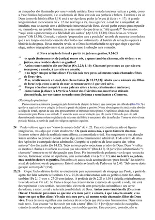 as dimensões são iluminadas por uma vontade unitária. Essa vontade tenciona realizar a glória, como
a frase finaliza duplamente, i. é, a soberania de Deus em toda sua potência e beleza. Também a ira de
Deus dentro da história (Rm 1.18) está a serviço desse poder (cf o que já dizia o v. 17). A grande
longanimidade mencionada no v. 22 não restringe a ira, mas significa: o mal não é aniquilado de
imediato, mas de acordo com a deliberação inescrutável de Deus, ele até ganha espaço para expandir-
se, tornando-se, na opinião humana, às vezes maior do que deveria: “Até quando?” No entanto:
“Aqui estão a perseverança e a fidelidade dos santos” (Ap 6.10; 13.10). Deus deixa-os “crescer
juntos” (Mt 13.30). Contudo, o adendo “preparados para a perdição” recorda de maneira consoladora
que a seu tempo será historicamente destituído esse instrumento. A história da salvação superará a
história da desgraça. Dessa maneira revela-se o Deus da misericórdia no agir que elege e que não
elege, ambos interagindo entre si, na cadência rumo à salvação para o mundo.
d. Nova criação de Israel a partir de judeus e gentios, 9.24-29
24
os quais (instrumentos de justiça) somos nós, a quem também chamou, não só dentre os
judeus, mas também dentre os gentios?
25
Assim como também diz em Oséias (Os 2.23; 1.10): Chamarei povo meu ao que não era
meu povo; e amada, à que não era amada;
26
e no lugar em que se lhes disse: Vós não sois meu povo, ali mesmo serão chamados filhos
do Deus vivo.
27
Mas, relativamente a Israel, dele clama Isaías (Is 10.22,23): Ainda que o número dos filhos
de Israel seja como a areia do mar, o remanescente é que será salvo.
28
Porque o Senhor cumprirá a sua palavra sobre a terra, cabalmente e em breve;
29
como Isaías já disse (Is 1.9): Se o Senhor dos Exércitos não nos tivesse deixado
descendência, ter-nos-íamos tornado como Sodoma e semelhantes a Gomorra.
Observação preliminar
Paulo encerra a primeira passagem pela história da eleição de Israel, que começou em Abraão (Rm 9.6,7) e
que leva aqui até a nova criação de Israel a partir de judeus e gentios. Nessa abordagem ele ainda evita abordar
a culpa de Israel, apesar de que está praticamente se impondo nesse ponto. O apóstolo ainda está olhando
unicamente para Deus e sua atitude. É somente com sua orientação que ele conta. O fato de que ele está
desembocando numa solene seqüência de palavras da Bíblia é um ponto alto da reflexão. Torna-se visível sua
posição básica, a partir da qual ele redige o capítulo seguinte.
24 Paulo volta-se agora aos “vasos de misericórdia” do v. 23. Para ele constituem não só figuras
imaginárias, mas algo que existe atualmente. Os quais somos nós, a quem também chamou.
Estamos sobre o chão da realidade maravilhosa, a comunidade cristã. Seu surgimento e sua duração
foram sentidos no primeiro século como algo extraordinariamente admirável. Todo o livro de Atos
dos Apóstolos é carregado dessa admiração. Cumpriu-se a palavra de Jesus acerca das “obras
maiores” dos discípulos (Jo 14.12). Tudo acontece pelo vocacionar criador de Deus: Deus “vivifica
os mortos e chama à existência as coisas que não existem” (Rm 4.17). O particípio substantivado “o
chamante” tornou-se no NT designação para Deus. Por intermédio da poderosa voz do que ressuscita
mortos, formou-se, como de sepulturas, uma comunidade viva (cf Ez 37), não só dentre os judeus,
mas também dentre os gentios. Em ambos os casos havia acontecido um “para fora de” do coletivo
atual, do judaísmo ou do paganismo. Este é também o desafio de Pedro em At 2.40: “Salvem-se desta
geração corrompida” (NVI).
25,26 O que Paulo afirmou foi tão revolucionário para o pensamento da sinagoga que Paulo, a partir de
agora, faz falar somente a Escritura. Os v. 25,26 são relacionados com os gentios (como faz, aliás,
também 1Pe 2.10) e os v. 27-29 com judeus. A profecia de Os 2.23 e 1.10 é dirigida originalmente ao
Israel do século VIII a.C. Se Paulo a despe das circunstâncias exteriores do quando e onde, não está
desrespeitando o seu sentido. Ao contrário, ele revela com percepção carismática o seu cerne
duradouro, a saber, a real e reiterada possibilidade de Deus. Assim como também diz (Deus) em
Oséias: Chamarei povo meu ao que não era meu povo; e amada, à que não era amada; e no
lugar em que se lhes disse: Vós não sois meu povo, ali mesmo serão chamados filhos do Deus
vivo. Troca de nome significa uma mudança de existência que abala seus fundamentos. Deus torna
tudo novo. Esse chamar “se fez ouvir por toda a terra” (Rm 10.18 [NVI]) por meio do evangelho,
criando de modo novo não apenas judeus, mas também gentios. Esse processo, contudo, não se
 