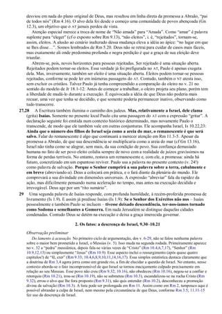 desviou em nada do plano original de Deus, mas resultou em linha direta da promessa a Abraão, “pai
de todos nós” (Rm 4.16). O alvo dela foi desde o começo uma comunidade de povos abençoada (Gn
12.3), um objetivo que o AT jamais perdeu de vista.
Atenção especial merece a troca de nome de “Não amada” para “Amada”. Como “amar” é palavra
suplente para “eleger” (cf o exposto sobre Rm 9.13), “não eleitos”, i. é, “rejeitados”, tornam-se,
assim, eleitos. A alusão ao cenário inalterado dessa mudança eleva a idéia ao ápice: “no lugar em que
se lhes disse…”. Somos lembrados de Rm 5.20. Deus não se retrai para cuidar de casos mais fáceis,
mas exatamente ali onde predomina profunda e negra perdição é que a graça de sua eleição deve
triunfar.
Abrem-se, pois, novos horizontes para pessoas rejeitadas. Ser rejeitado é uma situação aberta.
Rejeitados podem tornar-se eleitos. Essa verdade já foi prefigurada no AT, Paulo é apenas exegeta
dela. Mas, inversamente, também ser eleito é uma situação aberta. Eleitos podem tornar-se pessoas
rejeitadas, conforme se pode ler em inúmeras passagens do AT. Contudo, também o NT atesta isso,
sem excluir os cristãos. Talvez Paulo já tenha compreendido a comparação do oleiro no v. 21 no
sentido do modelo de Jr 18.1-12: Antes de começar a trabalhar, o oleiro projeta seu plano, porém tem
a liberdade de mudá-lo durante a execução. É equivocada a idéia de que Deus não poderia mais
recuar, uma vez que tenha se decidido, e que somente poderia permanecer inativo, observando como
tudo transcorre.
27,28 A Escritura também ilumina o caminho dos judeus. Mas, relativamente a Israel, dele clama
(grita) Isaías. Somente no presente local Paulo cita uma passagem do AT com a expressão “gritar”. A
declaração seguinte foi emitida num contexto histórico determinado, mas novamente Paulo o
transcende, de modo que ele também vale em outras conjunturas. Ele acompanha Israel, Is 10.22,23:
Ainda que o número dos filhos de Israel seja como a areia do mar, o remanescente é que será
salvo. Falar do remanescente é algo que continuará a merecer atenção em Rm 11.3-5. Apesar da
promessa a Abraão, de que sua descendência se multiplicaria como a areia do mar (cf Gn 13.16),
Israel não tinha como se alegrar, sem mais, da sua condição de povo. Sua confiança demasiado
humana no fato de ser povo eleito colidia sempre de novo com a realidade de juízos gravíssimos na
forma de perdas terríveis. No entanto, restava um remanescente e, com ele, a promessa: ainda há
futuro, concretizado em um espantoso reviver. Paulo usa a palavra no presente contexto (v. 24!)
como palavra de salvação. Porque o Senhor cumprirá a sua palavra sobre a terra, cabalmente e
em breve (abreviando-a). Deus a colocará em prática, e o fará diante da plenária do mundo. Ele
comprovará a sua divindade em dimensões universais. A expressão “abreviar” fala da rapidez da
ação, mas dificilmente pensando numa aceleração no tempo, mas antes na execução decidida e
irrevogável. Deus age por um “rito sumário”.
29 Uma segunda palavra de Isaías responde, com profunda humildade, à recém-proferida promessa de
livramento (Is 1.9). E assim já predisse Isaías (Is 1.9): Se o Senhor dos Exércitos não nos – Isaías
pessoalmente e também Paulo se incluem – tivesse deixado descendência, ter-nos-íamos tornado
como Sodoma e semelhantes a Gomorra. Em nada Jerusalém se distingue daquelas cidades
condenadas. Contudo Deus se detém na execução e deixa a graça imerecida governar.
2. Os fatos: a descrença de Israel, 9.30–10.21
Observação preliminar
Do lamento à acusação. No primeiro ciclo de argumentação, dos v. 6-29, não se falou nenhuma palavra
sobre o maior bem prometido a Israel, o Messias (v. 5). Isso muda na segunda rodada. Primeiramente aparece
no v. 32 a “pedra” messiânica, depois fala-se várias vezes de “Cristo” (Rm 10.4,6,7,17), “Senhor” (Rm
10.9,12,13) ou simplesmente “Jesus” (Rm 10.9). Esse aspecto inclui o ressurgimento (após quase quatro
capítulos!) de “fé, crer” (Rm 9.33; 10.4,6,8,9,10,11,14,16,17). Essa simples estatística destaca claramente que
a doutrina de Rm 3,4 agora jorra como um grande rio, a fim de elucidar a questão de Israel. No entanto, nesse
contexto aborda-se o fato incompreensível de que Israel se tornou maciçamente culpado precisamente em
relação ao seu Messias. Esse povo não creu (Rm 9.32; 10.16), não obedeceu (Rm 10.16), negou-se a confiar e
retorquiu (Rm 10.21), irou-se (Rm 10.19), não se submeteu (Rm 10.3), escandalizou-se na rocha Cristo (Rm
9.32), errou o alvo que lhe fora proposto (Rm 9.31), não quis entender (Rm 10.2), desconheceu a promoção
divina da salvação (Rm 10.3). A lista pode ser prolongada em Rm 11. Assim como em Rm 2, tampouco aqui é
possível abrandar a culpa de Israel, nem mesmo pela circunstância de que Deus, conforme Rm 3.5; 11.11-15
fez uso da descrença de Israel.
 
