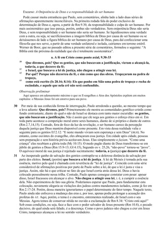 Excurso: A Onipotência de Deus e a responsabilidade do ser humano
Pode causar muita estranheza que Paulo, sem comentários, alinha lado a lado duas séries de
afirmações aparentemente inconciliáveis. Na primeira rodada fala do poder exclusivo de
determinação de Deus e, agora, a partir de Rm 9.30, da responsabilidade e culpa do ser humano. Por
mais assistemático que isso pareça, porém, ambas são verdadeiras. Sem onipotência Deus não seria
Deus, e sem responsabilidade o ser humano não seria ser humano. Se liquidássemos uma verdade
com a outra, ou seja, se sacrificássemos a imagem bíblica de Deus por causa do ser humano ou se
deixássemos de lado a figura bíblica do ser humano por causa de Deus, para daí confeccionar uma
filosofia que nos serve, a partir de uma verdade unilateral e isolada, cairíamos em terreno estéril.
Werner de Boor, que no passado editou a presente série de comentários, formulou o seguinte: “A
Bíblia está tão próxima da realidade que ela é totalmente assistemática”.
a. A fé em Cristo como ponto axial, 9.30-33
30
Que diremos, pois? Que os gentios, que não buscavam a justificação, vieram a alcançá-la,
todavia, a que decorre da fé;
31
e Israel, que buscava a lei de justiça, não chegou a atingir essa lei.
32
Por quê? Porque não decorreu da fé, e sim como que das obras. Tropeçaram na pedra de
tropeço,
33
como está escrito (Is 28.16; 8.14): Eis que ponho em Sião uma pedra de tropeço e rocha de
escândalo, e aquele que nela crê não será confundido.
Observação preliminar
Aqui aparece em adensamento máximo o que os Evangelhos e Atos dos Apóstolos expõem em muitos
capítulos: o Messias Jesus foi um estorvo para seu povo.
30 Por meio de sua conhecida forma de interrogação, Paulo arredonda a questão, ao mesmo tempo que
a leva adiante: Que diremos, pois? Primeiramente ele mostra as comunidades gentílico-cristãs como
fundo contrastante, diante do qual o não de Israel se destaca com tanto maior escuridão: os gentios,
que não buscavam a justificação. Não é assim que ele nega aos gentios o esforço ético em si. Em
toda parte acontece a competição moral entre seres humanos, diante de si próprios e diante de outros
(Rm 2.7,14,15). Contudo, fora do foco da luz da revelação, o ser humano carece da percepção
daquela justiça que Deus mantém disponível como presente. Em vista dessa realidade valia o
seguinte para os gentios Ef 2.12: “E neste mundo viviam sem esperança e sem Deus” (BLH). No
entanto, como ouvintes do evangelho, eles abraçaram essa justiça. Em cidade após cidade, pessoas
sem preparação e sem história prévia aceitavam Jesus. Elas simplesmente o faziam. “Como uma
criança” elas recebiam a glória toda (Mc 10.15). O medo pagão diante de Deus transformou-se em
júbilo de gentios a Deus (Rm 15.9-13; Gl 4.15), Segundo os v. 25,26, “não-povo” tornou-se “povo”.
O equívoco moral de sua justiça é rejeitado sucintamente: todavia, a (justiça) que decorre da fé.
31 Ao inesperado ganho de salvação dos gentios contrapõe-se a dolorosa distância da salvação por
parte dos eleitos. Israel, (porém) que buscava a lei de justiça. A lei de Moisés é tomada pela sua
essência, motivo pelo qual é chamada com reverência de “lei de justiça”. Coincide com uma série
considerável de afirmações positivas por parte de Paulo sobre a lei, de que a lei é justa e visa a
justiça. Assim, não há o que criticar no fato de que Israel corria atrás dessa lei. Deus o havia
colocado pessoalmente nessa trilha. Contudo, Paulo apenas consegue constatar com pesar: apesar
disso, Israel fracassou em alcançar o alvo. Não chegou a atingir essa lei, i. é, a cumprir a essência
dela. Não experimentou de fato sua glória. Poderíamos esperar que Paulo, para fundamentar esta
colocação, novamente alegaria as violações dos judeus contra mandamentos isolados, como já fez em
Rm 2.17-24. Porém, dessa maneira ignoraríamos o papel determinante do fator tempo. Naquele texto,
Paulo ainda não enfocava a mudança das eras e, por isso, apenas podia prolongar a acusação dos
profetas do AT. Aqui, porém, o tema é o encontro, entrementes realizado, de Israel com o seu
Messias. Agora temos de conservar nítida no ouvido a exclamação de Rm 8.34: “Cristo está aqui!”
Sob essas condições, ou seja, face a face com o poder salvador de Jesus presente (Rm 10.8), o pecado
decisivo, do qual ainda será falado, é a descrença. Como o povo judaico não chegou a crer em Jesus
Cristo, tampouco alcançou a lei no sentido verdadeiro.
 