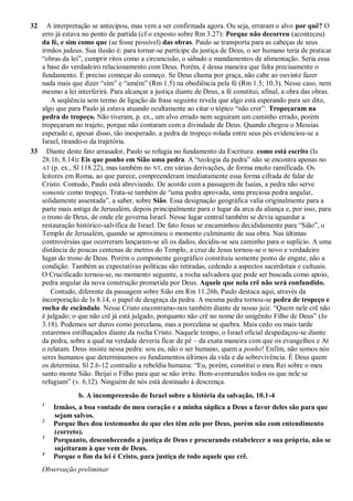 32 A interpretação se antecipou, mas vem a ser confirmada agora. Ou seja, erraram o alvo por quê? O
erro já estava no ponto de partida (cf o exposto sobre Rm 3.27): Porque não decorreu (aconteceu)
da fé, e sim como que (se fosse possível) das obras. Paulo se transporta para as cabeças de seus
irmãos judeus. Sua ilusão é: para tornar-se partícipe da justiça de Deus, o ser humano teria de praticar
“obras da lei”, cumprir ritos como a circuncisão, o sábado e mandamentos de alimentação. Seria essa
a base do verdadeiro relacionamento com Deus. Porém, é dessa maneira que falta precisamente o
fundamento. É preciso começar do começo. Se Deus chama por graça, não cabe ao ouvinte fazer
nada mais que dizer “sim” e “amém” (Rm 1.5) na obediência pela fé (Rm 1.5; 10.3). Nesse caso, nem
mesmo a lei interferirá. Para alcançar a justiça diante de Deus, a fé constitui, afinal, a obra das obras.
A seqüência sem termo de ligação da frase seguinte revela que algo está esperando para ser dito,
algo que para Paulo já estava atuando ocultamente ao citar o tópico “não crer”: Tropeçaram na
pedra de tropeço. Não tiveram, p. ex., um alvo errado nem seguiram um caminho errado, porém
tropeçaram no trajeto, porque não contaram com a divindade de Deus. Quando chegou o Messias
esperado e, apesar disso, tão inesperado, a pedra de tropeço rolada entre seus pés evidenciou-se a
Israel, tirando-o da trajetória.
33 Diante deste fato arrasador, Paulo se refugia no fundamento da Escritura: como está escrito (Is
28.16; 8.14): Eis que ponho em Sião uma pedra. A “teologia da pedra” não se encontra apenas no
AT (p. ex., Sl 118.22), mas também no NT, em várias derivações, de forma muito ramificada. Os
leitores em Roma, ao que parece, compreenderam imediatamente essa forma cifrada de falar de
Cristo. Contudo, Paulo está abreviando. De acordo com a passagem de Isaías, a pedra não serve
somente como tropeço. Trata-se também de “uma pedra aprovada, uma preciosa pedra angular,
solidamente assentada”, a saber, sobre Sião. Essa designação geográfica valia originalmente para a
parte mais antiga de Jerusalém, depois principalmente para o lugar da arca da aliança e, por isso, para
o trono de Deus, de onde ele governa Israel. Nesse lugar central também se devia aguardar a
restauração histórico-salvífica de Israel. De fato Jesus se encaminhou decididamente para “Sião”, o
Templo de Jerusalém, quando se aproximou o momento culminante de sua obra. Nas últimas
controvérsias que ocorreram lançaram-se ali os dados, decidiu-se seu caminho para o suplício. A uma
distância de poucas centenas de metros do Templo, a cruz de Jesus tornou-se o novo e verdadeiro
lugar do trono de Deus. Porém o componente geográfico constituiu somente ponto de engate, não a
condição. Também as expectativas políticas são retiradas, cedendo a aspectos sacerdotais e cultuais.
O Crucificado tornou-se, no momento seguinte, a rocha salvadora que pode ser buscada como apoio,
pedra angular da nova construção prometida por Deus. Aquele que nela crê não será confundido.
Contudo, diferente da passagem sobre Sião em Rm 11.26b, Paulo destaca aqui, através da
incorporação de Is 8.14, o papel de desgraça da pedra. A mesma pedra tornou-se pedra de tropeço e
rocha de escândalo. Nesse Cristo encontramo-nos também diante de nosso juiz. “Quem nele crê não
é julgado; o que não crê já está julgado, porquanto não crê no nome do unigênito Filho de Deus” (Jo
3.18). Podemos ser duros como porcelana, mas a porcelana se quebra. Mais cedo ou mais tarde
estaremos estilhaçados diante da rocha Cristo. Naquele tempo, o Israel oficial despedaçou-se diante
da pedra, sobre a qual na verdade deveria ficar de pé – da exata maneira com que os evangelhos e At
o relatam. Deus insiste nessa pedra: sou eu, não o ser humano, quem a ponho! Enfim, não somos nós
seres humanos que determinamos os fundamentos últimos da vida e da sobrevivência. É Deus quem
os determina. Sl 2.6-12 contradiz a rebeldia humana: “Eu, porém, constituí o meu Rei sobre o meu
santo monte Sião. Beijai o Filho para que se não irrite. Bem-aventurados todos os que nele se
refugiam” (v. 6,12). Ninguém de nós está destinado à descrença.
b. A incompreensão de Israel sobre a história da salvação, 10.1-4
1
Irmãos, a boa vontade do meu coração e a minha súplica a Deus a favor deles são para que
sejam salvos.
2
Porque lhes dou testemunho de que eles têm zelo por Deus, porém não com entendimento
(correto).
3
Porquanto, desconhecendo a justiça de Deus e procurando estabelecer a sua própria, não se
sujeitaram à que vem de Deus.
4
Porque o fim da lei é Cristo, para justiça de todo aquele que crê.
Observação preliminar
 