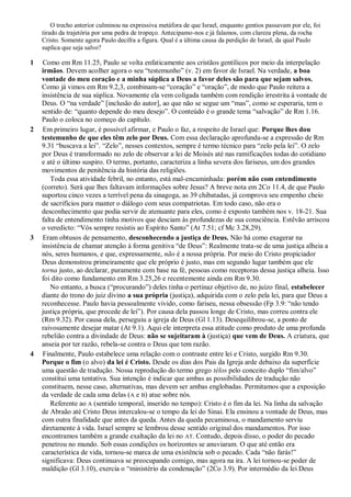 O trecho anterior culminou na expressiva metáfora de que Israel, enquanto gentios passavam por ele, foi
tirado da trajetória por uma pedra de tropeço. Antecipamo-nos e já falamos, com clareza plena, da rocha
Cristo. Somente agora Paulo decifra a figura. Qual é a última causa da perdição de Israel, da qual Paulo
suplica que seja salvo?
1 Como em Rm 11.25, Paulo se volta enfaticamente aos cristãos gentílicos por meio da interpelação
irmãos. Devem acolher agora o seu “testemunho” (v. 2) em favor de Israel. Na verdade, a boa
vontade do meu coração e a minha súplica a Deus a favor deles são para que sejam salvos.
Como já vimos em Rm 9.2,3, combinam-se “coração” e “oração”, de modo que Paulo reitera a
insistência de sua súplica. Novamente ela vem coligada também com rendição irrestrita à vontade de
Deus. O “na verdade” [inclusão do autor], ao que não se segue um “mas”, como se esperaria, tem o
sentido de: “quanto depende do meu desejo”. O conteúdo é o grande tema “salvação” de Rm 1.16.
Paulo o coloca no começo do capítulo.
2 Em primeiro lugar, é possível afirmar, e Paulo o faz, a respeito de Israel que: Porque lhes dou
testemunho de que eles têm zelo por Deus. Com essa declaração aprofunda-se a expressão de Rm
9.31 “buscava a lei”. “Zelo”, nesses contextos, sempre é termo técnico para “zelo pela lei”. O zelo
por Deus é transformado no zelo de observar a lei de Moisés até nas ramificações todas do cotidiano
e até o último suspiro. O termo, portanto, caracteriza a linha severa dos fariseus, um dos grandes
movimentos de penitência da história das religiões.
Toda essa atividade febril, no entanto, está mal-encaminhada: porém não com entendimento
(correto). Será que lhes faltavam informações sobre Jesus? A breve nota em 2Co 11.4, de que Paulo
suportou cinco vezes a terrível pena da sinagoga, as 39 chibatadas, já comprova seu empenho cheio
de sacrifícios para manter o diálogo com seus compatriotas. Em todo caso, não era o
desconhecimento que podia servir de atenuante para eles, como é exposto também nos v. 18-21. Sua
falta de entendimento tinha motivos que desciam às profundezas de sua consciência. Estêvão arriscou
o veredicto: “Vós sempre resistis ao Espírito Santo” (At 7.51; cf Mc 3.28,29).
3 Eram obtusos de pensamento, desconhecendo a justiça de Deus. Não há como exagerar na
insistência de chamar atenção à forma genitiva “de Deus”: Realmente trata-se de uma justiça alheia a
nós, seres humanos, e que, expressamente, não é a nossa própria. Por meio do Cristo propiciador
Deus demonstrou primeiramente que ele próprio é justo, mas em segundo lugar também que ele
torna justo, ao declarar, puramente com base na fé, pessoas como receptoras dessa justiça alheia. Isso
foi dito como fundamento em Rm 3.25,26 e recentemente ainda em Rm 9.30.
No entanto, a busca (“procurando”) deles tinha o pertinaz objetivo de, no juízo final, estabelecer
diante do trono do juiz divino a sua própria (justiça), adquirida com o zelo pela lei, para que Deus a
reconhecesse. Paulo havia pessoalmente vivido, como fariseu, nessa obsessão (Fp 3.9: “não tendo
justiça própria, que procede de lei”). Por causa dela passou longe de Cristo, mas correu contra ele
(Rm 9.32). Por causa dela, perseguiu a igreja de Deus (Gl 1.13). Desequilibrou-se, a ponto de
raivosamente desejar matar (At 9.1). Aqui ele interpreta essa atitude como produto de uma profunda
rebelião contra a divindade de Deus: não se sujeitaram à (justiça) que vem de Deus. A criatura, que
anseia por ter razão, rebela-se contra o Deus que tem razão.
4 Finalmente, Paulo estabelece uma relação com o contraste entre lei e Cristo, surgido Rm 9.30.
Porque o fim (o alvo) da lei é Cristo. Desde os dias dos Pais da Igreja arde debaixo da superfície
uma questão de tradução. Nossa reprodução do termo grego télos pelo conceito duplo “fim/alvo”
constitui uma tentativa. Sua intenção é indicar que ambas as possibilidades de tradução não
constituem, nesse caso, alternativas, mas devem ser ambas englobadas. Permitamos que a exposição
da verdade de cada uma delas (A e B) atue sobre nós.
Referente ao A (sentido temporal, inserido no tempo): Cristo é o fim da lei. Na linha da salvação
de Abraão até Cristo Deus intercalou-se o tempo da lei do Sinai. Ela ensinou a vontade de Deus, mas
com outra finalidade que antes da queda. Antes da queda pecaminosa, o mandamento serviu
diretamente à vida. Israel sempre se lembrou desse sentido original dos mandamentos. Por isso
encontramos também a grande exaltação da lei no AT. Contudo, depois disso, o poder do pecado
penetrou no mundo. Sob essas condições os horizontes se anuviaram. O que até então era
característica de vida, tornou-se marca de uma existência sob o pecado. Cada “não farás!”
significava: Deus continuava se preocupando comigo, mas agora na ira. A lei tornou-se poder de
maldição (Gl 3.10), exercia o “ministério da condenação” (2Co 3.9). Por intermédio da lei Deus
 