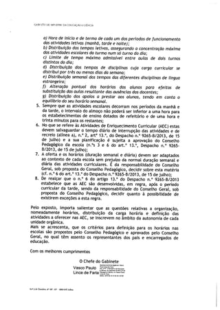 GAI’ETf 00 MfJSf[O DA tDLCA( ÃO E Ct[NC IA
a) Hora de início e de termo de cada um dos períodos de funcionamento
das atividades letivas (manhã, tarde e noite);
b) Distribuição dos tempos letivos, assegurando a concentração máxima
das atividades escolares da turma num só turno do dia;
c) Limite de tempo máximo admissível entre aulas de dois turnos
distintos do dia;
d) Distribuição dos tempos de disciplinas cuja carga curricular se
distribui por três ou menos dias da semana;
e) Distribuição semanal dos tempos das diferentes disciplinas de língua
estrangeira;
f) Alteração pontual dos horários dos alunos para efeitos de
substituição das aulas resultante das ausências dos docentes;
g) Distribuição dos apoios a prestar aos alunos, tendo em conta o
equilíbrio do seu horário semanal.
5. Sempre que as atividades escolares decorram nos períodos da manhã e
da tarde, o intervalo do almoço não poderá ser inferior a uma hora para
os estabelecimentos de ensino dotados de refeitório e de uma hora e
trinta minutos para os restantes;
6. No que se refere às Atividades de Enriquecimento Curricular (AEC) estas
devem salvaguardar o tempo diário de interrupção das atividades e de
recreio (alínea a), n.° 2, art° 13.°, do Despacho n.° 9265-B/2013, de 15
de julho) e a sua planificação é sujeita a aprovação do Conselho
Pedagógico da escola (n.°s 3 e 6 do art.° 13.°, Despacho n.° 9265-
B/2013, de 15 de julho);
7. A oferta e os horários (duração semanal e diária) devem ser adaptados
ao contexto de cada escola sem prejuízo da normal duração semanal e
diária das atividades curriculares. E da responsabilidade do Conselho
Geral, sob proposta do Conselho Pedagógico, decidir sobre esta matéria
(cf. n.° 6 do art.° 13.° do Despacho n.° 9265-B/2013, de 15 de julho);
8. De realçar que o n.° 6 do artigo 13.° do Despacho n.° 9265-B/2013
estabelece que as AEC são desenvolvidas, em regra, após o período
curricular da tarde, sendo da responsabilidade do Conselho GeraL, sob
proposta do Conselho Pedagógico, decidir quanto à possibilidade de
existirem exceções a esta regra.
Pelo exposto, importa salientar que as questões relativas a organização,
nomeadamente horários, distribuição da carga horária e definição das
atividades a oferecer nas AEC, se inscrevem no âmbito da autonomia de cada
unidade orgânica.
Mais se acrescenta, que os critérios para definição para os horários nas
escolas são propostos pelo Conselho Pedagógico e aprovados pelo Conselho
Geral, no qual têm assento os representantes dos pais e encarregados de
educação.
Com os melhores cumprimentos
O Chefe do Gabinete
Vasco Paulo
Lince de Faria - v
Da±» 2)1405 3 lo 0513 +01))
Ar’ 5 dc Ooiubro. ,o 107 13 19 018 Ii,boo
 