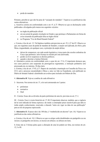    perda do mandato


Portanto, percebe-se que não há pena de “cassação do mandato”. Vejam-se as justificativas das
outras alternativas:
a. Assertiva correta em conformidade com o art. 6º, § 2º. Observe-se que as declarações serão
publicadas e divulgadas pelo menos nos seguintes veículos:

       no órgão de publicação oficial
       em um jornal de grande circulação no Estado a que pertença o Parlamentar em forma de
        aviso resumido da publicação feita no órgão oficial
       no Programa “Voz do Brasil/Senado Federal”

c. Correta, à luz do art. 13. Tal hipótese também está prevista no art. 55, § 2º da CF. Observe-se
que, nos seguintes casos de perda de mandato de Senador, a sanção será aplicada, de ofício, pela
Mesa, resguardando, em qualquer caso, o princípio da ampla defesa:

       deixar de comparecer, em cada sessão legislativa, à terça parte das sessões ordinárias da
        Casa a que pertencer, salvo licença ou missão por esta autorizada;
     perder ou tiver suspensos os direitos políticos;
     quando o decretar a Justiça Eleitoral;
d. Alternativa correta em conformidade com o caput do art. 17-A. É importante destacar que,
nos casos puníveis com suspensão de prerrogativas regimentais, a instrução probatória será
processada em, no máximo, 30 dias úteis.
e. Correta, à luz do art. 17-O, § 2º. Depois de concluída a tramitação no Conselho de Ética e na
CCJ, será o processo encaminhado à Mesa e, uma vez lido no Expediente, será publicado no
Diário do Senado Federal e distribuído em avulsos para inclusão em Ordem do Dia.

4. Alternativa B. Veja-se a análise de cada afirmativa:

I – Incorreta. Nos termos do art. 3º, a lei será estruturada em 3 partes:

       preliminar
       normativa
       final

II – Correta. Essas são as divisões da parte preliminar de uma lei, previstas no art. 3º, I.

III – Correta. Esse é o texto literal do art. 3º, III. É importante observar, também, que a vigência
da lei será indicada de forma expressa e de modo a contemplar prazo razoável para que dela se
tenha amplo conhecimento, reservada a cláusula “entra em vigor na data de sua publicação”
para as leis de pequena repercussão.

5. Alternativa E. O prazo não é de 180 dias, é “estabelecido em decreto” (art. 16). Vejam-se as
justificativas das outras afirmativas.

a. Correta, à luz do art. 10, I. Observe-se que os artigos serão desdobrados em parágrafos ou em
incisos; os parágrafos em incisos, os incisos em alíneas e as alíneas em itens.

b. Estas são as 3 formas pelas quais a alteração de uma lei poderá ser feita, nos termos do art.
12, I a III.
 