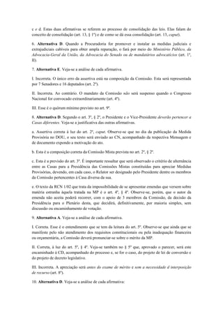 c e d. Estas duas afirmativas se referem ao processo de consolidação das leis. Elas falam do
conceito de consolidação (art. 13, § 1º) e de como se dá essa consolidação (art. 13, caput).

6. Alternativa D. Quando a Procuradoria for promover e instalar as medidas judiciais e
extrajudiciais cabíveis para obter ampla reparação, o fará por meio do Ministério Público, da
Advocacia-Geral da União, da Advocacia do Senado ou de mandatários advocatícios (art. 1º,
II).

7. Alternativa E. Veja-se a análise de cada afirmativa.

I. Incorreta. O único erro da assertiva está na composição da Comissão. Esta será representada
por 7 Senadores e 16 deputados (art. 2º).

II. Incorreta. Ao contrário. O mandato da Comissão não será suspenso quando o Congresso
Nacional for convocado extraordinariamente (art. 4º).

III. Esse é o quórum mínimo previsto no art. 9º.

8. Alternativa D. Segundo o art. 3º, § 2º, o Presidente e o Vice-Presidente deverão pertencer a
Casas diferentes. Veja-se a justificativa das outras afirmativas.

a. Assertiva correta à luz do art. 2º, caput. Observe-se que no dia da publicação da Medida
Provisória no DOU, o seu texto será enviado ao CN, acompanhado da respectiva Mensagem e
de documento expondo a motivação do ato.

b. Esta é a composição correta da Comissão Mista prevista no art. 2º, § 2º.

c. Esta é a previsão do art. 3º. É importante ressaltar que será observado o critério de alternância
entre as Casas para a Presidência das Comissões Mistas constituídas para apreciar Medidas
Provisórias, devendo, em cada caso, o Relator ser designado pelo Presidente dentre os membros
da Comissão pertencentes à Casa diversa da sua.

e. O texto da RCN 1/02 que trata da impossibilidade de se apresentar emendas que versem sobre
matéria estranha àquela tratada na MP é o art. 4º, § 4º. Observe-se, porém, que o autor da
emenda não aceita poderá recorrer, com o apoio de 3 membros da Comissão, da decisão da
Presidência para o Plenário desta, que decidirá, definitivamente, por maioria simples, sem
discussão ou encaminhamento de votação.

9. Alternativa A. Veja-se a análise de cada afirmativa.

I. Correta. Esse é o entendimento que se tem da leitura do art. 5º. Observe-se que ainda que se
manifeste pelo não atendimento dos requisitos constitucionais ou pela inadequação financeira
ou orçamentária, a Comissão deverá pronunciar-se sobre o mérito da MP.

II. Correta, à luz do art. 5º, § 4º. Veja-se também no § 5º que, aprovado o parecer, será este
encaminhado à CD, acompanhado do processo e, se for o caso, do projeto de lei de conversão e
do projeto de decreto legislativo.

III. Incorreta. A apreciação será antes do exame de mérito e sem a necessidade d interposição
de recurso (art. 8º).

10. Alternativa D. Veja-se a análise de cada afirmativa:
 