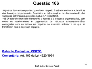 Questão 166
Prof. M. Sc. Giovanni Pacelli
10
Gabarito Preliminar: CERTO.
Comentário: Art. 103 da Lei 4320/1964
Julgue os itens subsequentes, que dizem respeito à estrutura e às características
dos balanços orçamentário, financeiro e patrimonial e da demonstração das
variações patrimoniais, previstos na Lei n.º 4.320/1964.
166 O balanço financeiro demonstra a receita e a despesa orçamentárias, bem
como os recebimentos e pagamentos de natureza extraorçamentária,
conjugados com os saldos em espécie do exercício anterior e os que se
transferem para o exercício seguinte.
 