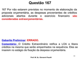 Questão 167
Prof. M. Sc. Giovanni Pacelli
11
Gabarito Preliminar: ERRADO.
Comentário: O Crédito Extraordinário retifica a LOA e libera
créditos na mesma que serão empenhados na sequência. Eles se
inserem no estágio de fixação da despesa orçamentária.
167 Por não estarem previstas no momento de elaboração da
proposta orçamentária, as despesas provenientes de créditos
adicionais abertos durante o exercício financeiro são
consideradas extraorçamentárias.
 