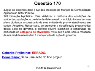 Questão 170
Prof. M. Sc. Giovanni Pacelli
15
Gabarito Preliminar: ERRADO.
Comentário: Seria uma ação do tipo projeto.
Julgue os próximos itens à luz dos preceitos do Manual de Contabilidade
Aplicado ao Setor Público.
170 Situação hipotética: Para viabilizar a melhoria das condições de
saúde da população, o prefeito de determinado município incluiu em seu
plano plurianual a construção de uma unidade de pronto atendimento em
saúde. Assertiva: Nesse caso, ao promover a classificação programática
dessa ação de governo, o prefeito deverá classificar a construção da
edificação na categoria de atividades, visto que a obra será o resultado
de um produto necessário à manutenção da ação do governo.
 