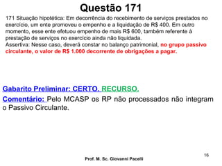 Questão 171
Prof. M. Sc. Giovanni Pacelli
16
Gabarito Preliminar: CERTO. RECURSO.
Comentário: Pelo MCASP os RP não processados não integram
o Passivo Circulante.
171 Situação hipotética: Em decorrência do recebimento de serviços prestados no
exercício, um ente promoveu o empenho e a liquidação de R$ 400. Em outro
momento, esse ente efetuou empenho de mais R$ 600, também referente à
prestação de serviços no exercício ainda não liquidada.
Assertiva: Nesse caso, deverá constar no balanço patrimonial, no grupo passivo
circulante, o valor de R$ 1.000 decorrente de obrigações a pagar.
 