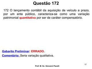 Questão 172
Prof. M. Sc. Giovanni Pacelli
17
Gabarito Preliminar: ERRADO.
Comentário: Seria variação qualitativa.
172 O lançamento contábil da aquisição de veículo a prazo,
por um ente público, caracteriza-se como uma variação
patrimonial quantitativa por ser de caráter compensatório.
 