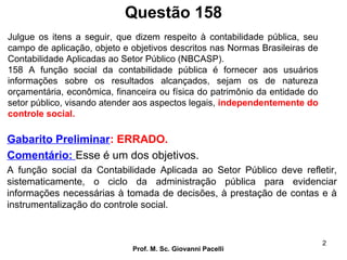 Questão 158
Prof. M. Sc. Giovanni Pacelli
2
Gabarito Preliminar: ERRADO.
Comentário: Esse é um dos objetivos.
A função social da Contabilidade Aplicada ao Setor Público deve refletir,
sistematicamente, o ciclo da administração pública para evidenciar
informações necessárias à tomada de decisões, à prestação de contas e à
instrumentalização do controle social.
Julgue os itens a seguir, que dizem respeito à contabilidade pública, seu
campo de aplicação, objeto e objetivos descritos nas Normas Brasileiras de
Contabilidade Aplicadas ao Setor Público (NBCASP).
158 A função social da contabilidade pública é fornecer aos usuários
informações sobre os resultados alcançados, sejam os de natureza
orçamentária, econômica, financeira ou física do patrimônio da entidade do
setor público, visando atender aos aspectos legais, independentemente do
controle social.
 