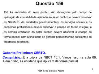 Questão 159
Prof. M. Sc. Giovanni Pacelli
3
Gabarito Preliminar: CERTO.
Comentário: É a cópia da NBCT 16.1. Vimos isso na aula 00.
Além disso, as entidade que aplicam de forma parcial
159 As entidades do setor público são abrangidas pelo campo de
aplicação da contabilidade aplicada ao setor público e devem observar
as NBCASP. As entidades governamentais, os serviços sociais e os
conselhos profissionais devem observar o escopo de forma integral, e
as demais entidades do setor público devem observar o escopo de
forma parcial, com a finalidade de garantir procedimentos suficientes de
prestação de contas.
 