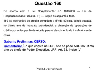 Questão 160
Prof. M. Sc. Giovanni Pacelli
4
Gabarito Preliminar: CERTO.
Comentário: É o que consta na LRF, não se pode ARO no último
ano do chefe do Poder Executivo. LRF, Art. 38, Inciso IV.
De acordo com a Lei Complementar n.º 101/2000 — Lei de
Responsabilidade Fiscal (LRF) —, julgue os seguintes itens.
160 As operações de crédito compõem a dívida pública, sendo vedada,
no último ano de mandato presidencial, a obtenção de operações de
crédito por antecipação de receita para o atendimento de insuficiência de
caixa.
 