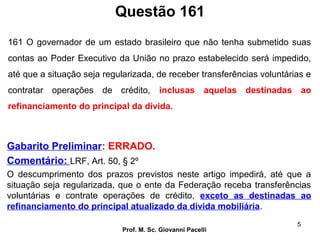 Questão 161
Prof. M. Sc. Giovanni Pacelli
5
Gabarito Preliminar: ERRADO.
Comentário: LRF, Art. 50, § 2º
O descumprimento dos prazos previstos neste artigo impedirá, até que a
situação seja regularizada, que o ente da Federação receba transferências
voluntárias e contrate operações de crédito, exceto as destinadas ao
refinanciamento do principal atualizado da dívida mobiliária.
161 O governador de um estado brasileiro que não tenha submetido suas
contas ao Poder Executivo da União no prazo estabelecido será impedido,
até que a situação seja regularizada, de receber transferências voluntárias e
contratar operações de crédito, inclusas aquelas destinadas ao
refinanciamento do principal da dívida.
 
