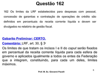 Questão 162
Prof. M. Sc. Giovanni Pacelli
6
Gabarito Preliminar: CERTO.
Comentário: LRF, art. 30, § 3o
Os limites de que tratam os incisos I e II do caput serão fixados
em percentual da receita corrente líquida para cada esfera de
governo e aplicados igualmente a todos os entes da Federação
que a integrem, constituindo, para cada um deles, limites
máximos.
162 Os limites da LRF estabelecidos para despesas com pessoal,
concessão de garantias e contratação de operações de crédito são
definidos em percentuais da receita corrente líquida e devem ser
divulgados no relatório de gestão fiscal.
 