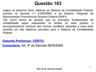 Questão 163
Prof. M. Sc. Giovanni Pacelli
7
Gabarito Preliminar: CERTO.
Comentário: Art. 4º do Decreto 6976/2009.
Julgue os próximos itens, relativos ao Sistema de Contabilidade Federal,
previsto no Decreto n.º 6.976/2009, e ao Sistema Integrado de
Administração Financeira do Governo Federal (SIAFI).
163 Como forma de garantir que os princípios fundamentais de
contabilidade sejam respeitados no âmbito do setor público, o
acompanhamento contínuo das normas contábeis aplicadas a esse setor
constitui um dos objetivos previstos para o Sistema de Contabilidade
Federal.
 