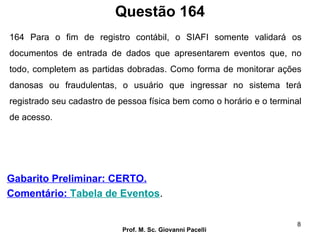 Questão 164
Prof. M. Sc. Giovanni Pacelli
8
Gabarito Preliminar: CERTO.
Comentário: Tabela de Eventos.
164 Para o fim de registro contábil, o SIAFI somente validará os
documentos de entrada de dados que apresentarem eventos que, no
todo, completem as partidas dobradas. Como forma de monitorar ações
danosas ou fraudulentas, o usuário que ingressar no sistema terá
registrado seu cadastro de pessoa física bem como o horário e o terminal
de acesso.
 