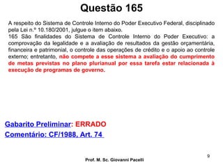 Questão 165
Prof. M. Sc. Giovanni Pacelli
9
Gabarito Preliminar: ERRADO
Comentário: CF/1988, Art. 74
A respeito do Sistema de Controle Interno do Poder Executivo Federal, disciplinado
pela Lei n.º 10.180/2001, julgue o item abaixo.
165 São finalidades do Sistema de Controle Interno do Poder Executivo: a
comprovação da legalidade e a avaliação de resultados da gestão orçamentária,
financeira e patrimonial, o controle das operações de crédito e o apoio ao controle
externo; entretanto, não compete a esse sistema a avaliação do cumprimento
de metas previstas no plano plurianual por essa tarefa estar relacionada à
execução de programas de governo.
 