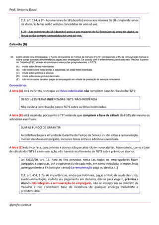 Prof. Antonio Daud
@professordaud
CLT, art. 134, § 2º - Aos menores de 18 (dezoito) anos e aos maiores de 50 (cinqüenta) anos
de idade, as férias serão sempre concedidas de uma só vez.
§ 2º - Aos menores de 18 (dezoito) anos e aos maiores de 50 (cinqüenta) anos de idade, as
férias serão sempre concedidas de uma só vez.
Gabarito (B)
Comentários
A letra (A) está incorreta, visto que as férias indenizadas não compõem base de cálculo do FGTS:
OJ-SDI1-195 FÉRIAS INDENIZADAS. FGTS. NÃO-INCIDÊNCIA
Não incide a contribuição para o FGTS sobre as férias indenizadas.
A letra (B) está incorreta, porquanto o TST entende que compõem a base de cálculo do FGTS até mesmo os
adicionais eventuais:
SUM-63 FUNDO DE GARANTIA
A contribuição para o Fundo de Garantia do Tempo de Serviço incide sobre a remuneração
mensal devida ao empregado, inclusive horas extras e adicionais eventuais.
A letra (C) está incorreta, pois prêmios e abonos são parcelas não remuneratórias. Assim sendo, como a base
de cálculo do FGTS é a remuneração, não haverá recolhimento de FGTS sobre prêmios e abonos:
Lei 8.036/90, art. 15. Para os fins previstos nesta Lei, todos os empregadores ficam
obrigados a depositar, até o vigésimo dia de cada mês, em conta vinculada, a importância
correspondente a 8% (oito por cento) da remuneração paga ou devida, (..)
CLT, art. 457, § 2o As importâncias, ainda que habituais, pagas a título de ajuda de custo,
auxílio-alimentação, vedado seu pagamento em dinheiro, diárias para viagem, prêmios e
abonos não integram a remuneração do empregado, não se incorporam ao contrato de
trabalho e não constituem base de incidência de qualquer encargo trabalhista e
previdenciário.
 