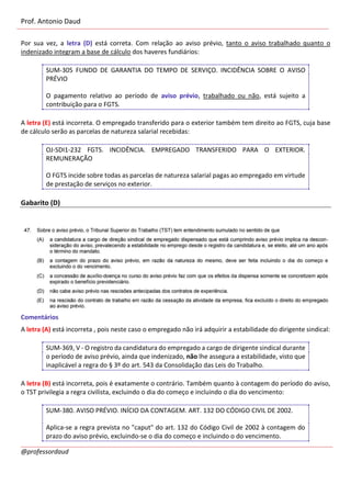 Prof. Antonio Daud
@professordaud
Por sua vez, a letra (D) está correta. Com relação ao aviso prévio, tanto o aviso trabalhado quanto o
indenizado integram a base de cálculo dos haveres fundiários:
SUM-305 FUNDO DE GARANTIA DO TEMPO DE SERVIÇO. INCIDÊNCIA SOBRE O AVISO
PRÉVIO
O pagamento relativo ao período de aviso prévio, trabalhado ou não, está sujeito a
contribuição para o FGTS.
A letra (E) está incorreta. O empregado transferido para o exterior também tem direito ao FGTS, cuja base
de cálculo serão as parcelas de natureza salarial recebidas:
OJ-SDI1-232 FGTS. INCIDÊNCIA. EMPREGADO TRANSFERIDO PARA O EXTERIOR.
REMUNERAÇÃO
O FGTS incide sobre todas as parcelas de natureza salarial pagas ao empregado em virtude
de prestação de serviços no exterior.
Gabarito (D)
Comentários
A letra (A) está incorreta , pois neste caso o empregado não irá adquirir a estabilidade do dirigente sindical:
SUM-369, V - O registro da candidatura do empregado a cargo de dirigente sindical durante
o período de aviso prévio, ainda que indenizado, não lhe assegura a estabilidade, visto que
inaplicável a regra do § 3º do art. 543 da Consolidação das Leis do Trabalho.
A letra (B) está incorreta, pois é exatamente o contrário. Também quanto à contagem do período do aviso,
o TST privilegia a regra civilista, excluindo o dia do começo e incluindo o dia do vencimento:
SUM-380. AVISO PRÉVIO. INÍCIO DA CONTAGEM. ART. 132 DO CÓDIGO CIVIL DE 2002.
Aplica-se a regra prevista no "caput" do art. 132 do Código Civil de 2002 à contagem do
prazo do aviso prévio, excluindo-se o dia do começo e incluindo o do vencimento.
 
