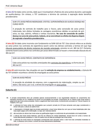 Prof. Antonio Daud
@professordaud
A letra (C) foi dada como correta, dado que é incompatível a fluência do aviso prévio durante a percepção
de auxílio-doença. Em síntese, o TST condiciona o término do contrato à expiração deste benefício
previdenciário:
SUM-371 AVISO PRÉVIO INDENIZADO. EFEITOS. SUPERVENIÊNCIA DE AUXÍLIO-DOENÇA NO
CURSO DESTE
A projeção do contrato de trabalho para o futuro, pela concessão do aviso prévio
indenizado, tem efeitos limitados às vantagens econômicas obtidas no período de pré-
aviso, ou seja, salários, reflexos e verbas rescisórias. No caso de concessão de auxílio-
doença no curso do aviso prévio, todavia, só se concretizam os efeitos da dispensa depois
de expirado o benefício previdenciário.
A letra (D) foi dada como incorreta com fundamento na SUM-163 do TST. Esta súmula refere-se ao direito
ao aviso prévio nos contratos de experiência (assim como nos demais contratos a termo) em que haja
cláusula assecuratória do direito recíproco de rescisão antecipada, prevista no art. 481 da CLT. Portanto,
somente haverá aviso prévio nos contratos por prazo determinado se houver a mencionada cláusula do art.
481 da CLT:
SUM-163 AVISO PRÉVIO. CONTRATO DE EXPERIÊNCIA
Cabe aviso prévio nas rescisões antecipadas dos contratos de experiência, na forma do art.
481 da CLT.
A letra (E) está incorreta. Nas situações em que há extinção da empresa ou estabelecimento, a Súmula 44
do TST também reconhece o direito do empregado ao aviso prévio:
SUM-44 AVISO PRÉVIO
A cessação da atividade da empresa, com o pagamento da indenização, simples ou em
dobro, não exclui, por si só, o direito do empregado ao aviso prévio.
Gabarito (C)
 