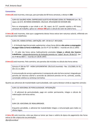 Prof. Antonio Daud
@professordaud
Comentários
A letra (A) está incorreta, visto que, para jornadas de 40 horas semanais, o divisor é 200:
SUM-431 SALÁRIO HORA. EMPREGADO SUJEITO AO REGIME GERAL DE TRABALHO (art. 58,
caput, da CLT). 40 HORAS SEMANAIS. CÁLCULO. APLICAÇÃO DO DIVISOR 200.
Para os empregados a que alude o art. 58, caput, da CLT, quando sujeitos a 40 horas
semanais de trabalho, aplica-se o divisor 200 para o cálculo do valor do salário hora.
A letra (B) está incorreta, visto que o pagamento destas horas extras tem natureza salarial, refletindo em
outras parcelas trabalhistas:
SUM-376. HORAS EXTRAS. LIMITAÇÃO. ART. 59 DA CLT. REFLEXOS.
I - A limitação legal da jornada suplementar a duas horas diárias não exime o empregador
de pagar todas as horas trabalhadas. (ex-OJ nº 117 da SBDI-1 - inserida em 20.11.1997)
II - O valor das horas extras habitualmente prestadas integra o cálculo dos haveres
trabalhistas, independentemente da limitação prevista no "caput" do art. 59 da CLT. (ex-
OJ nº 89 da SBDI-1 - inserida em 28.04.1997)
A letra (C) está incorreta. Pelo contrário, tais parcelas são incluídas no cálculo das horas extras:
Súmula nº 264 do TST - HORA SUPLEMENTAR. CÁLCULO (mantida) - Res. 121/2003, DJ 19,
20 e 21.11.2003
A remuneração do serviço suplementar é composta do valor da hora normal, integrado por
parcelas de natureza salarial e acrescido do adicional previsto em lei, contrato, acordo,
convenção coletiva ou sentença normativa.
Quanto aos adicionais de insalubridade e periculosidade, vale a pena destacar ainda as seguintes súmulas:
SUM-132 ADICIONAL DE PERICULOSIDADE. INTEGRAÇÃO
I - O adicional de periculosidade, pago em caráter permanente, integra o cálculo de
indenização e de horas extras.
(..)
SUM-139. ADICIONAL DE INSALUBRIDADE.
Enquanto percebido, o adicional de insalubridade integra a remuneração para todos os
efeitos legais.
A letra (D) está incorreta, visto que deve-se tomar por base o salário da época do pagamento das horas
extras (e não a época da sua prestação):
 