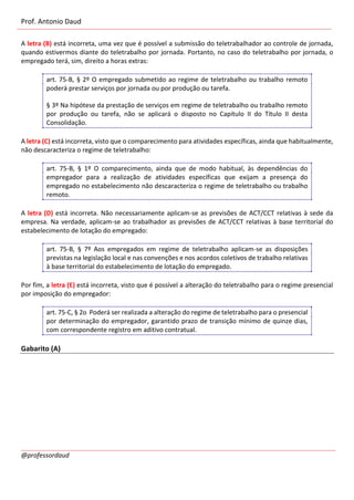 Prof. Antonio Daud
@professordaud
A letra (B) está incorreta, uma vez que é possível a submissão do teletrabalhador ao controle de jornada,
quando estivermos diante do teletrabalho por jornada. Portanto, no caso do teletrabalho por jornada, o
empregado terá, sim, direito a horas extras:
art. 75-B, § 2º O empregado submetido ao regime de teletrabalho ou trabalho remoto
poderá prestar serviços por jornada ou por produção ou tarefa.
§ 3º Na hipótese da prestação de serviços em regime de teletrabalho ou trabalho remoto
por produção ou tarefa, não se aplicará o disposto no Capítulo II do Título II desta
Consolidação.
A letra (C) está incorreta, visto que o comparecimento para atividades específicas, ainda que habitualmente,
não descaracteriza o regime de teletrabalho:
art. 75-B, § 1º O comparecimento, ainda que de modo habitual, às dependências do
empregador para a realização de atividades específicas que exijam a presença do
empregado no estabelecimento não descaracteriza o regime de teletrabalho ou trabalho
remoto.
A letra (D) está incorreta. Não necessariamente aplicam-se as previsões de ACT/CCT relativas à sede da
empresa. Na verdade, aplicam-se ao trabalhador as previsões de ACT/CCT relativas à base territorial do
estabelecimento de lotação do empregado:
art. 75-B, § 7º Aos empregados em regime de teletrabalho aplicam-se as disposições
previstas na legislação local e nas convenções e nos acordos coletivos de trabalho relativas
à base territorial do estabelecimento de lotação do empregado.
Por fim, a letra (E) está incorreta, visto que é possível a alteração do teletrabalho para o regime presencial
por imposição do empregador:
art. 75-C, § 2o Poderá ser realizada a alteração do regime de teletrabalho para o presencial
por determinação do empregador, garantido prazo de transição mínimo de quinze dias,
com correspondente registro em aditivo contratual.
Gabarito (A)
 