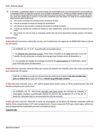 Prof. Antonio Daud
@professordaud
Comentários
A letra (A) está incorreta e a letra (B), correta, com fundamento nas regras da Lei 4090/1962 sobre o cálculo
do 13º salário:
Lei 4.090/62, art. 1º, § 3º - A gratificação será proporcional:
I - na extinção dos contratos a prazo, entre estes incluídos os de safra [previsto na Lei do
Trabalho Rural], ainda que a relação de emprego haja findado antes de dezembro; e
II - na cessação da relação de emprego resultante da aposentadoria do trabalhador, ainda
que verificada antes de dezembro.
A letra (C) está incorreta. Havendo faltas por motivo de acidente do trabalho, estas não serão consideradas
para cálculo do 13º salário:
SUM-46. As faltas ou ausências decorrentes de acidente do trabalho não são consideradas
para os efeitos de duração de férias e cálculo da gratificação natalina.
A letra (D) está incorreta, pois o 13º salário proporcional (assim como as férias proporcionais) não será
devido na dispensa por justa causa:
Lei 4.090/62, art. 3º - Ocorrendo rescisão, sem justa causa, do contrato de trabalho, o
empregado receberá a gratificação devida nos termos dos parágrafos 1º e 2º do art. 1º
desta Lei, calculada sobre a remuneração do mês da rescisão.
A letra (E) está incorreta. Havendo a morte do empregado, os herdeiros do falecido receberão saldo de
salário, férias proporcionais e 13º salário proporcional. É para o saque do FGTS que, como regra, utiliza-se a
lista de dependentes habilitados perante a Previdência Social.
Gabarito (B)
 